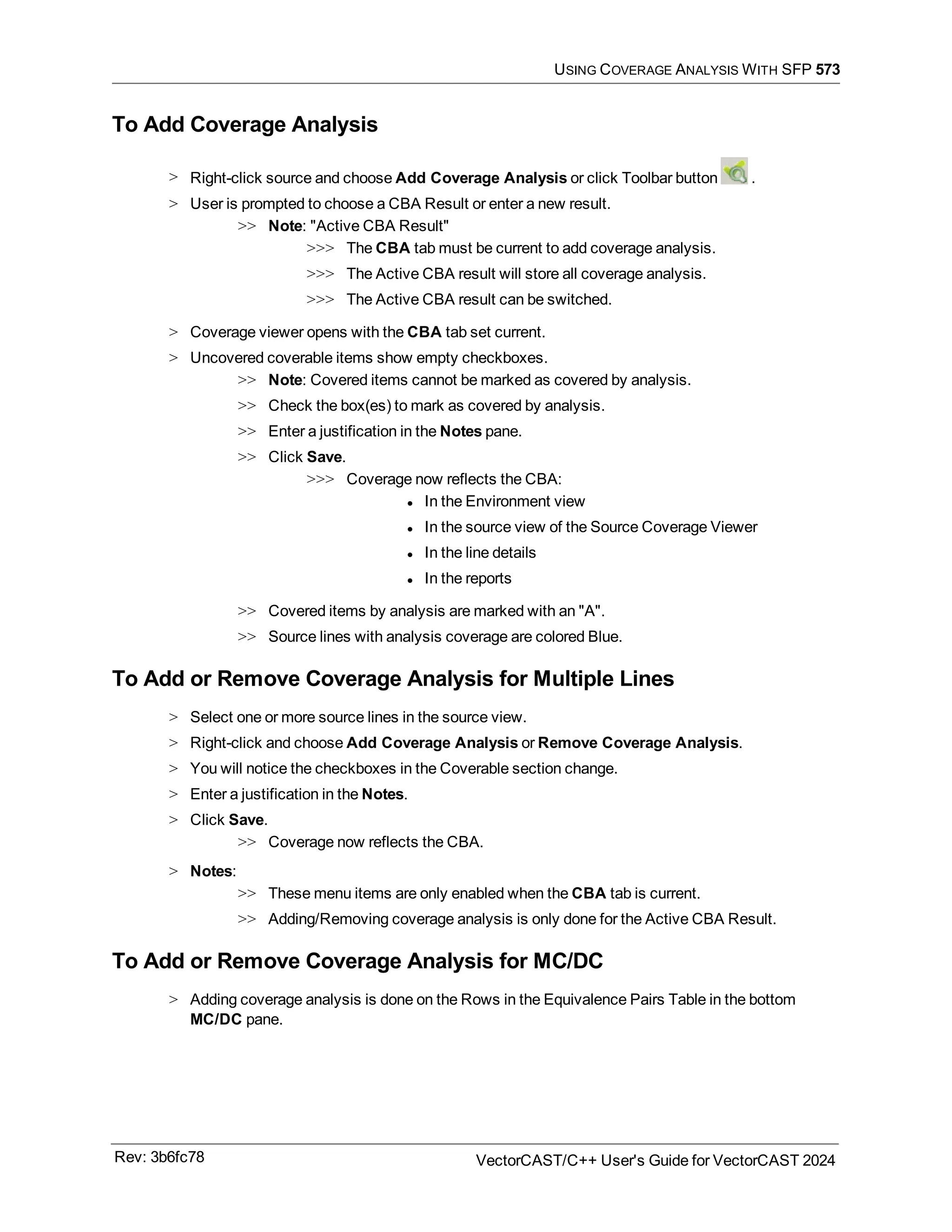 USING COVERAGE ANALYSIS WITH SFP 573
To Add Coverage Analysis
> Right-click source and choose Add Coverage Analysis or click Toolbar button .
> User is prompted to choose a CBA Result or enter a new result.
>> Note: "Active CBA Result"
>>> The CBA tab must be current to add coverage analysis.
>>> The Active CBA result will store all coverage analysis.
>>> The Active CBA result can be switched.
> Coverage viewer opens with the CBA tab set current.
> Uncovered coverable items show empty checkboxes.
>> Note: Covered items cannot be marked as covered by analysis.
>> Check the box(es) to mark as covered by analysis.
>> Enter a justification in the Notes pane.
>> Click Save.
>>> Coverage now reflects the CBA:
l In the Environment view
l In the source view of the Source Coverage Viewer
l In the line details
l In the reports
>> Covered items by analysis are marked with an "A".
>> Source lines with analysis coverage are colored Blue.
To Add or Remove Coverage Analysis for Multiple Lines
> Select one or more source lines in the source view.
> Right-click and choose Add Coverage Analysis or Remove Coverage Analysis.
> You will notice the checkboxes in the Coverable section change.
> Enter a justification in the Notes.
> Click Save.
>> Coverage now reflects the CBA.
> Notes:
>> These menu items are only enabled when the CBA tab is current.
>> Adding/Removing coverage analysis is only done for the Active CBA Result.
To Add or Remove Coverage Analysis for MC/DC
> Adding coverage analysis is done on the Rows in the Equivalence Pairs Table in the bottom
MC/DC pane.
Rev: 3b6fc78 VectorCAST/C++ User's Guide for VectorCAST 2024
 