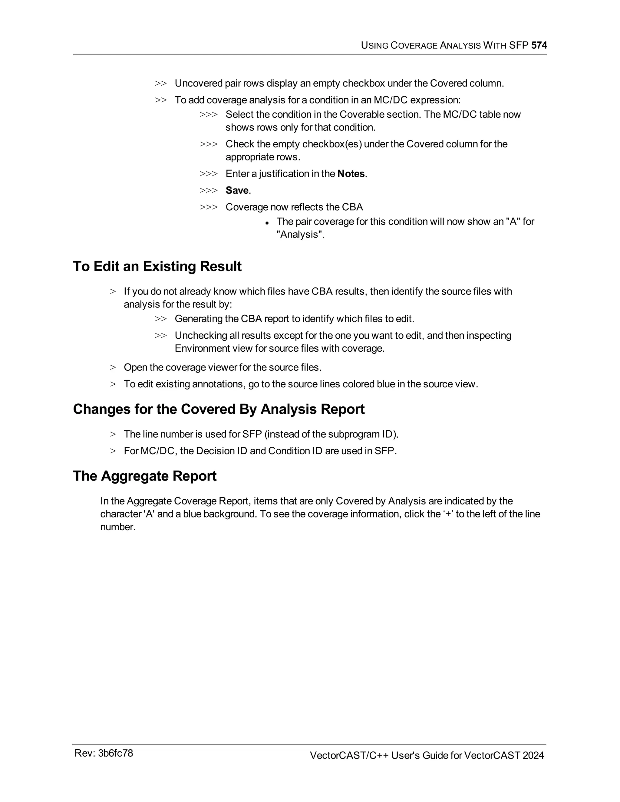 USING COVERAGE ANALYSIS WITH SFP 574
>> Uncovered pair rows display an empty checkbox under the Covered column.
>> To add coverage analysis for a condition in an MC/DC expression:
>>> Select the condition in the Coverable section. The MC/DC table now
shows rows only for that condition.
>>> Check the empty checkbox(es) under the Covered column for the
appropriate rows.
>>> Enter a justification in the Notes.
>>> Save.
>>> Coverage now reflects the CBA
l The pair coverage for this condition will now show an "A" for
"Analysis".
To Edit an Existing Result
> If you do not already know which files have CBA results, then identify the source files with
analysis for the result by:
>> Generating the CBA report to identify which files to edit.
>> Unchecking all results except for the one you want to edit, and then inspecting
Environment view for source files with coverage.
> Open the coverage viewer for the source files.
> To edit existing annotations, go to the source lines colored blue in the source view.
Changes for the Covered By Analysis Report
> The line number is used for SFP (instead of the subprogram ID).
> For MC/DC, the Decision ID and Condition ID are used in SFP.
The Aggregate Report
In the Aggregate Coverage Report, items that are only Covered by Analysis are indicated by the
character 'A' and a blue background. To see the coverage information, click the ‘+’ to the left of the line
number.
Rev: 3b6fc78 VectorCAST/C++ User's Guide for VectorCAST 2024
 