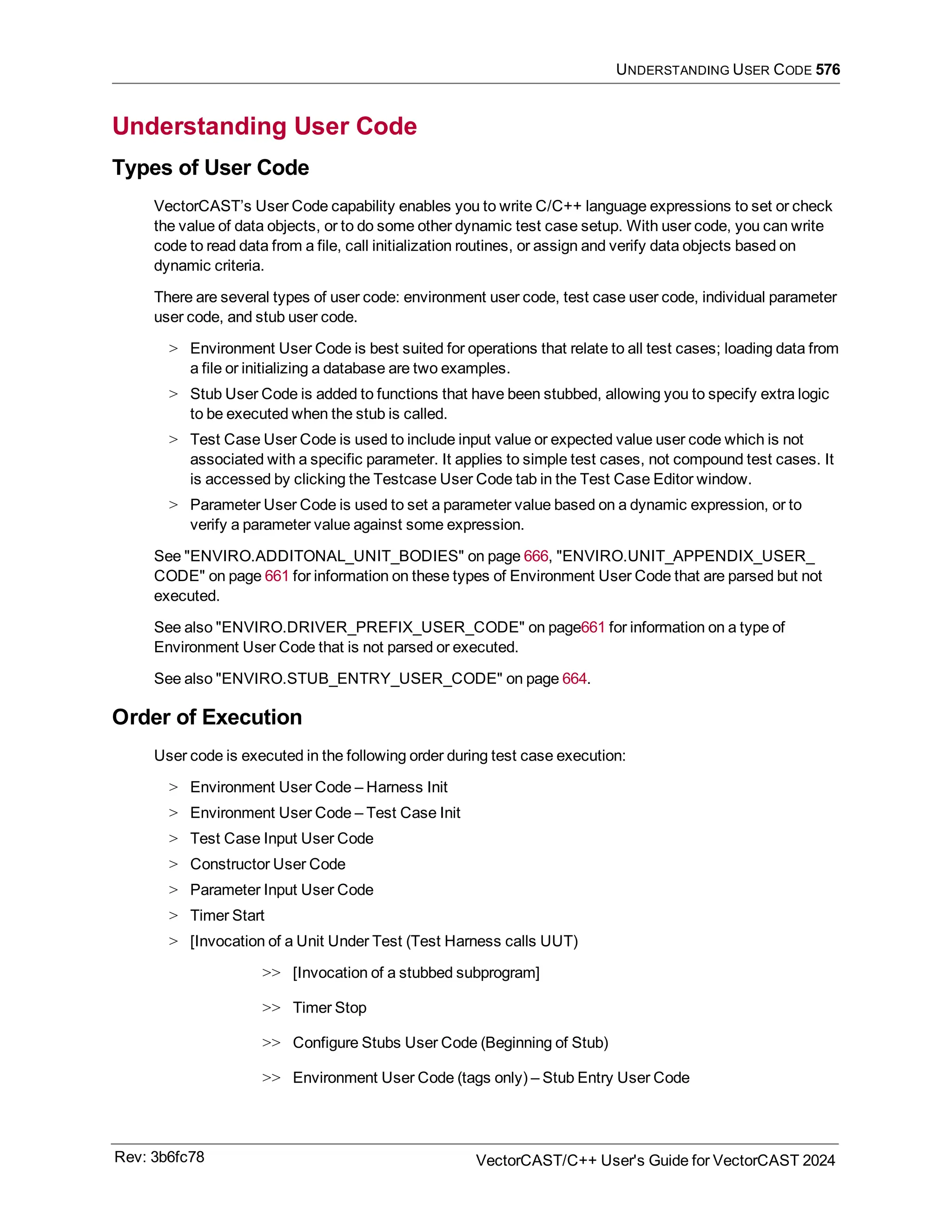 UNDERSTANDING USER CODE 576
Understanding User Code
Types of User Code
VectorCAST’s User Code capability enables you to write C/C++ language expressions to set or check
the value of data objects, or to do some other dynamic test case setup. With user code, you can write
code to read data from a file, call initialization routines, or assign and verify data objects based on
dynamic criteria.
There are several types of user code: environment user code, test case user code, individual parameter
user code, and stub user code.
> Environment User Code is best suited for operations that relate to all test cases; loading data from
a file or initializing a database are two examples.
> Stub User Code is added to functions that have been stubbed, allowing you to specify extra logic
to be executed when the stub is called.
> Test Case User Code is used to include input value or expected value user code which is not
associated with a specific parameter. It applies to simple test cases, not compound test cases. It
is accessed by clicking the Testcase User Code tab in the Test Case Editor window.
> Parameter User Code is used to set a parameter value based on a dynamic expression, or to
verify a parameter value against some expression.
See "ENVIRO.ADDITONAL_UNIT_BODIES" on page 666, "ENVIRO.UNIT_APPENDIX_USER_
CODE" on page 661 for information on these types of Environment User Code that are parsed but not
executed.
See also "ENVIRO.DRIVER_PREFIX_USER_CODE" on page661 for information on a type of
Environment User Code that is not parsed or executed.
See also "ENVIRO.STUB_ENTRY_USER_CODE" on page 664.
Order of Execution
User code is executed in the following order during test case execution:
> Environment User Code – Harness Init
> Environment User Code – Test Case Init
> Test Case Input User Code
> Constructor User Code
> Parameter Input User Code
> Timer Start
> [Invocation of a Unit Under Test (Test Harness calls UUT)
>> [Invocation of a stubbed subprogram]
>> Timer Stop
>> Configure Stubs User Code (Beginning of Stub)
>> Environment User Code (tags only) – Stub Entry User Code
Rev: 3b6fc78 VectorCAST/C++ User's Guide for VectorCAST 2024
 
