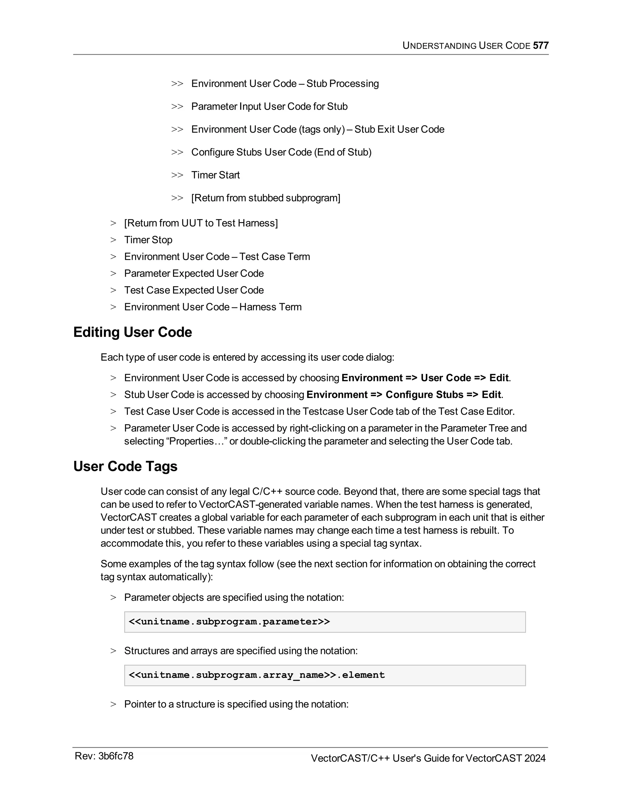 UNDERSTANDING USER CODE 577
>> Environment User Code – Stub Processing
>> Parameter Input User Code for Stub
>> Environment User Code (tags only) – Stub Exit User Code
>> Configure Stubs User Code (End of Stub)
>> Timer Start
>> [Return from stubbed subprogram]
> [Return from UUT to Test Harness]
> Timer Stop
> Environment User Code – Test Case Term
> Parameter Expected User Code
> Test Case Expected User Code
> Environment User Code – Harness Term
Editing User Code
Each type of user code is entered by accessing its user code dialog:
> Environment User Code is accessed by choosing Environment => User Code => Edit.
> Stub User Code is accessed by choosing Environment => Configure Stubs => Edit.
> Test Case User Code is accessed in the Testcase User Code tab of the Test Case Editor.
> Parameter User Code is accessed by right-clicking on a parameter in the Parameter Tree and
selecting “Properties…” or double-clicking the parameter and selecting the User Code tab.
User Code Tags
User code can consist of any legal C/C++ source code. Beyond that, there are some special tags that
can be used to refer to VectorCAST-generated variable names. When the test harness is generated,
VectorCAST creates a global variable for each parameter of each subprogram in each unit that is either
under test or stubbed. These variable names may change each time a test harness is rebuilt. To
accommodate this, you refer to these variables using a special tag syntax.
Some examples of the tag syntax follow (see the next section for information on obtaining the correct
tag syntax automatically):
> Parameter objects are specified using the notation:
<<unitname.subprogram.parameter>>
> Structures and arrays are specified using the notation:
<<unitname.subprogram.array_name>>.element
> Pointer to a structure is specified using the notation:
Rev: 3b6fc78 VectorCAST/C++ User's Guide for VectorCAST 2024
 