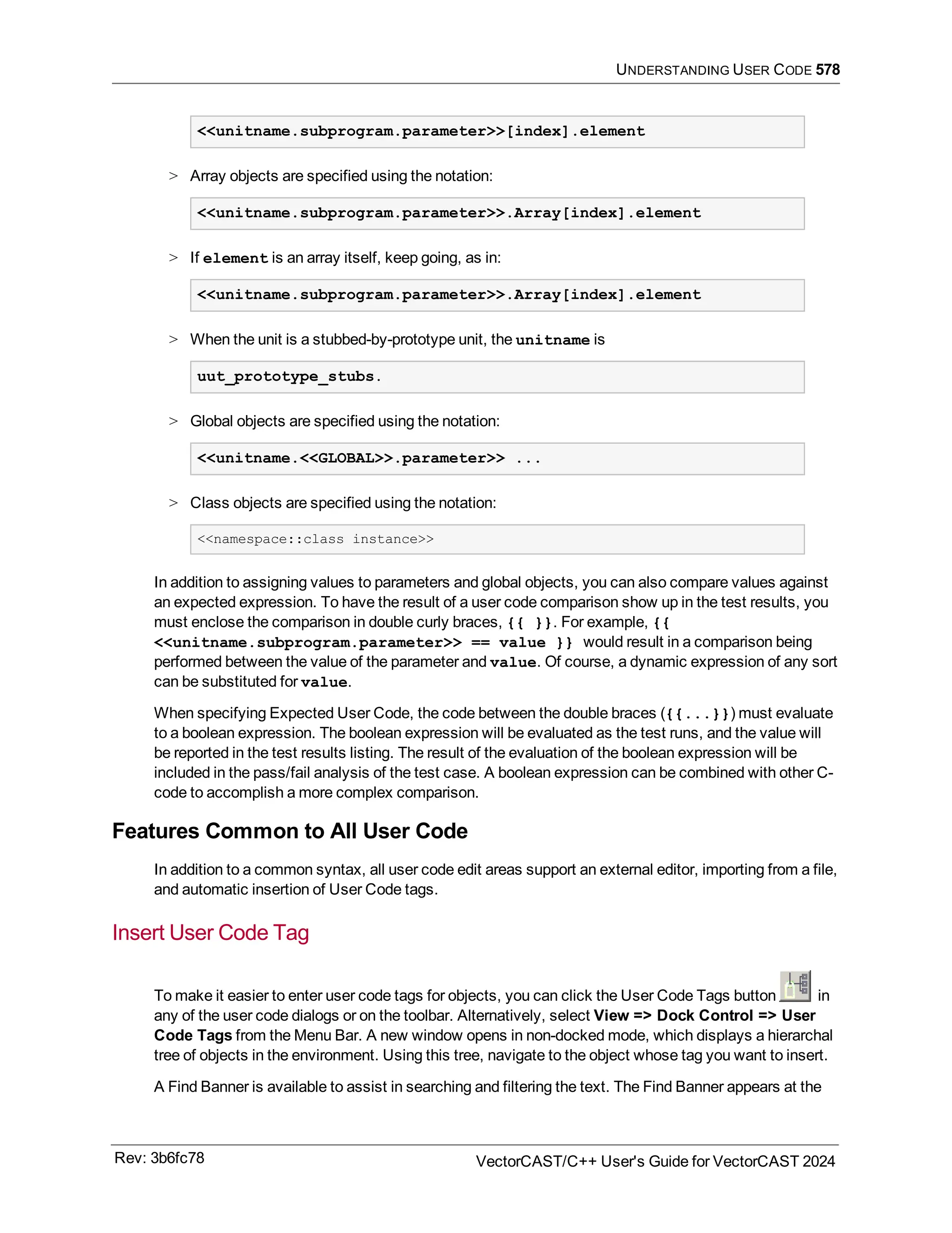 UNDERSTANDING USER CODE 578
<<unitname.subprogram.parameter>>[index].element
> Array objects are specified using the notation:
<<unitname.subprogram.parameter>>.Array[index].element
> If element is an array itself, keep going, as in:
<<unitname.subprogram.parameter>>.Array[index].element
> When the unit is a stubbed-by-prototype unit, the unitname is
uut_prototype_stubs.
> Global objects are specified using the notation:
<<unitname.<<GLOBAL>>.parameter>> ...
> Class objects are specified using the notation:
<<namespace::class instance>>
In addition to assigning values to parameters and global objects, you can also compare values against
an expected expression. To have the result of a user code comparison show up in the test results, you
must enclose the comparison in double curly braces, {{ }}. For example, {{
<<unitname.subprogram.parameter>> == value }} would result in a comparison being
performed between the value of the parameter and value. Of course, a dynamic expression of any sort
can be substituted for value.
When specifying Expected User Code, the code between the double braces ({{...}}) must evaluate
to a boolean expression. The boolean expression will be evaluated as the test runs, and the value will
be reported in the test results listing. The result of the evaluation of the boolean expression will be
included in the pass/fail analysis of the test case. A boolean expression can be combined with other C-
code to accomplish a more complex comparison.
Features Common to All User Code
In addition to a common syntax, all user code edit areas support an external editor, importing from a file,
and automatic insertion of User Code tags.
Insert User Code Tag
To make it easier to enter user code tags for objects, you can click the User Code Tags button in
any of the user code dialogs or on the toolbar. Alternatively, select View => Dock Control => User
Code Tags from the Menu Bar. A new window opens in non-docked mode, which displays a hierarchal
tree of objects in the environment. Using this tree, navigate to the object whose tag you want to insert.
A Find Banner is available to assist in searching and filtering the text. The Find Banner appears at the
Rev: 3b6fc78 VectorCAST/C++ User's Guide for VectorCAST 2024
 