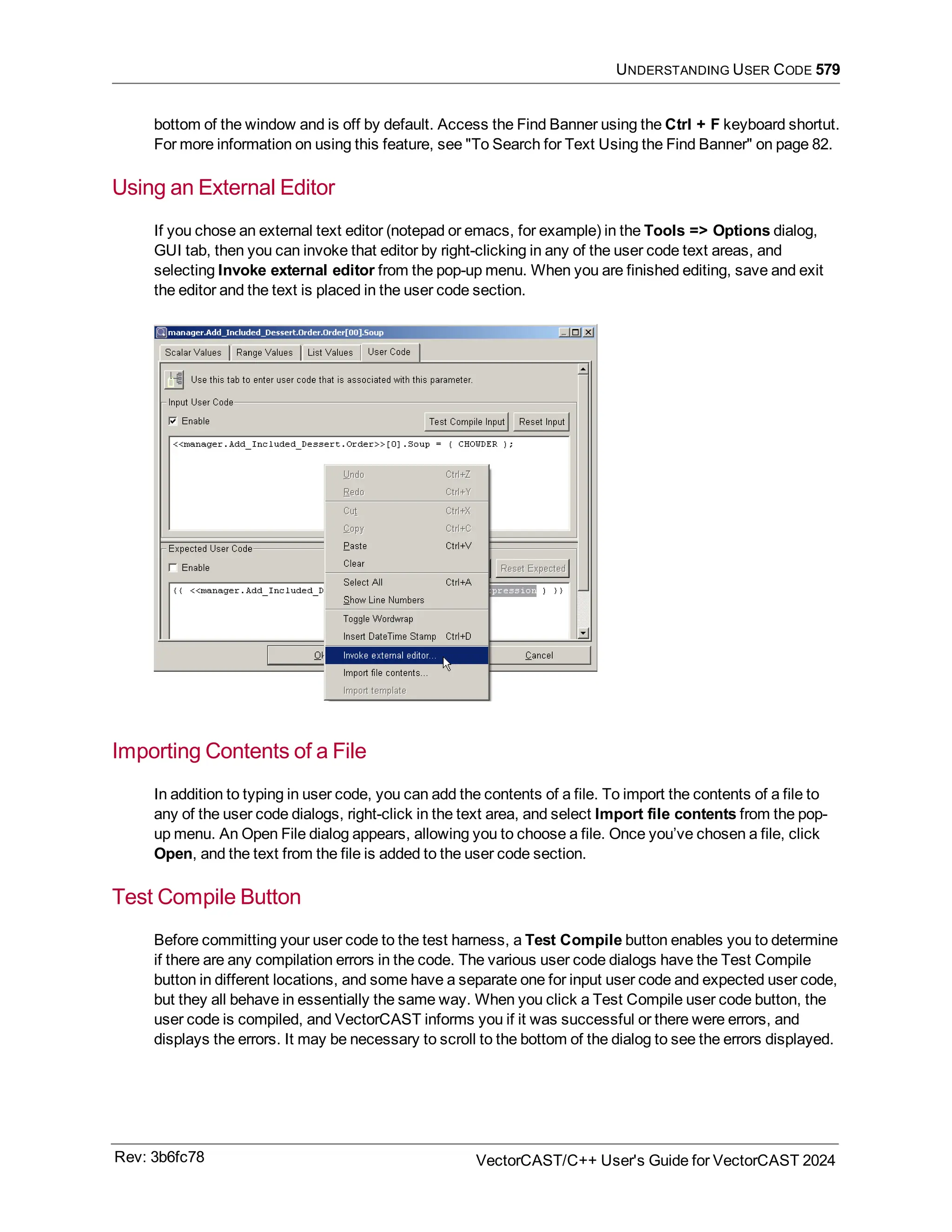 UNDERSTANDING USER CODE 579
bottom of the window and is off by default. Access the Find Banner using the Ctrl + F keyboard shortut.
For more information on using this feature, see "To Search for Text Using the Find Banner" on page 82.
Using an External Editor
If you chose an external text editor (notepad or emacs, for example) in the Tools => Options dialog,
GUI tab, then you can invoke that editor by right-clicking in any of the user code text areas, and
selecting Invoke external editor from the pop-up menu. When you are finished editing, save and exit
the editor and the text is placed in the user code section.
Importing Contents of a File
In addition to typing in user code, you can add the contents of a file. To import the contents of a file to
any of the user code dialogs, right-click in the text area, and select Import file contents from the pop-
up menu. An Open File dialog appears, allowing you to choose a file. Once you’ve chosen a file, click
Open, and the text from the file is added to the user code section.
Test Compile Button
Before committing your user code to the test harness, a Test Compile button enables you to determine
if there are any compilation errors in the code. The various user code dialogs have the Test Compile
button in different locations, and some have a separate one for input user code and expected user code,
but they all behave in essentially the same way. When you click a Test Compile user code button, the
user code is compiled, and VectorCAST informs you if it was successful or there were errors, and
displays the errors. It may be necessary to scroll to the bottom of the dialog to see the errors displayed.
Rev: 3b6fc78 VectorCAST/C++ User's Guide for VectorCAST 2024
 