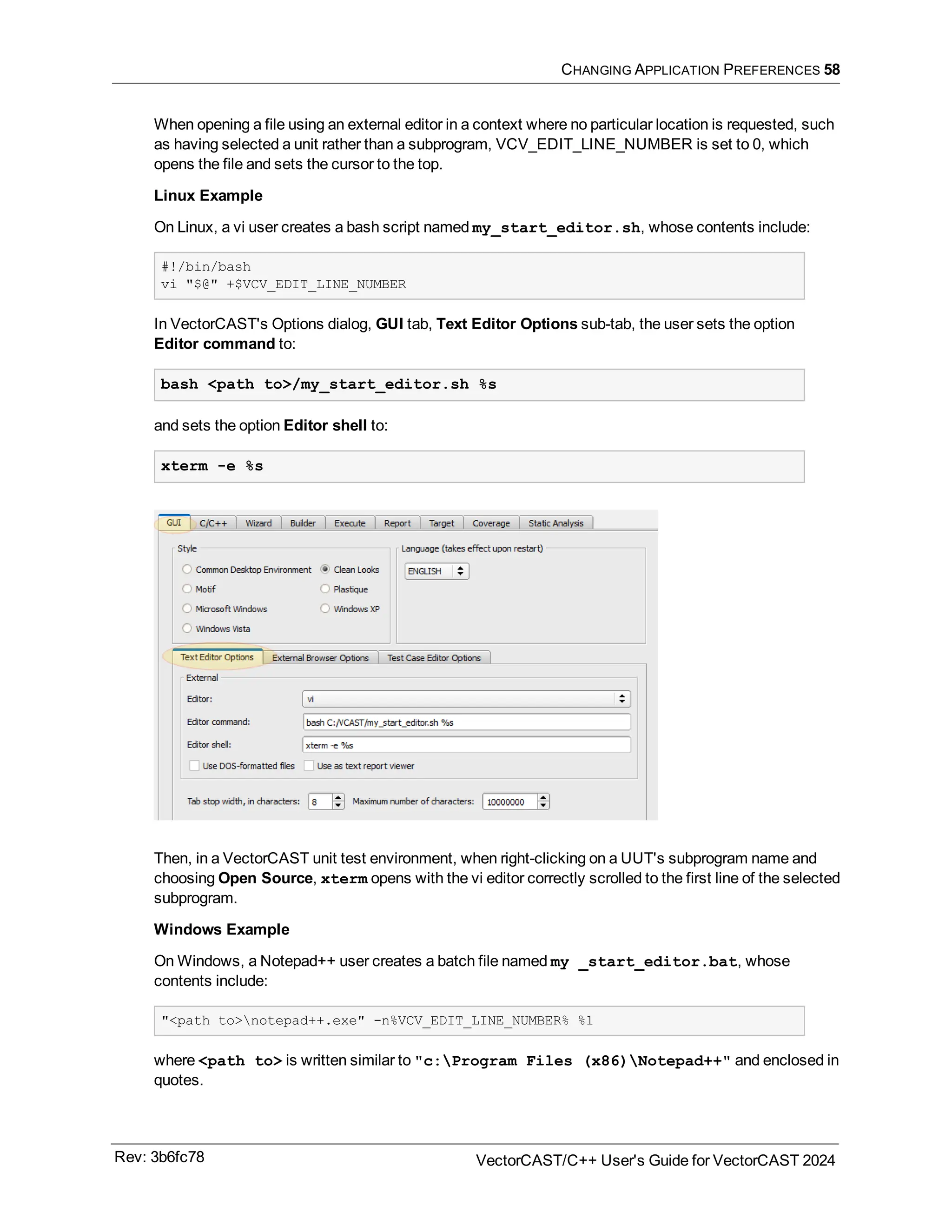 CHANGING APPLICATION PREFERENCES 58
When opening a file using an external editor in a context where no particular location is requested, such
as having selected a unit rather than a subprogram, VCV_EDIT_LINE_NUMBER is set to 0, which
opens the file and sets the cursor to the top.
Linux Example
On Linux, a vi user creates a bash script named my_start_editor.sh, whose contents include:
#!/bin/bash
vi "$@" +$VCV_EDIT_LINE_NUMBER
In VectorCAST's Options dialog, GUI tab, Text Editor Options sub-tab, the user sets the option
Editor command to:
bash <path to>/my_start_editor.sh %s
and sets the option Editor shell to:
xterm -e %s
Then, in a VectorCAST unit test environment, when right-clicking on a UUT's subprogram name and
choosing Open Source, xterm opens with the vi editor correctly scrolled to the first line of the selected
subprogram.
Windows Example
On Windows, a Notepad++ user creates a batch file named my _start_editor.bat, whose
contents include:
"<path to>notepad++.exe" -n%VCV_EDIT_LINE_NUMBER% %1
where <path to> is written similar to "c:Program Files (x86)Notepad++" and enclosed in
quotes.
Rev: 3b6fc78 VectorCAST/C++ User's Guide for VectorCAST 2024
 