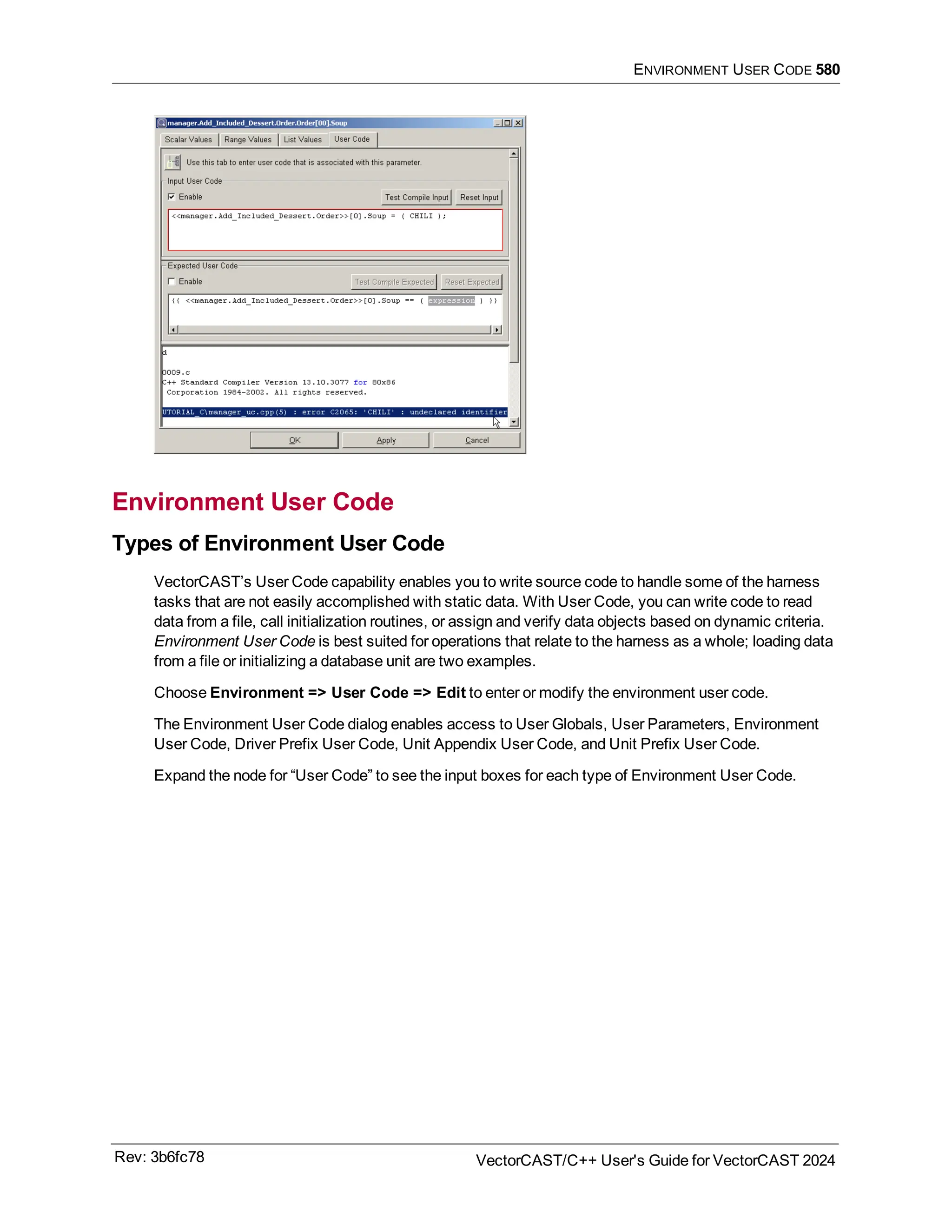 ENVIRONMENT USER CODE 580
Environment User Code
Types of Environment User Code
VectorCAST’s User Code capability enables you to write source code to handle some of the harness
tasks that are not easily accomplished with static data. With User Code, you can write code to read
data from a file, call initialization routines, or assign and verify data objects based on dynamic criteria.
Environment User Code is best suited for operations that relate to the harness as a whole; loading data
from a file or initializing a database unit are two examples.
Choose Environment => User Code => Edit to enter or modify the environment user code.
The Environment User Code dialog enables access to User Globals, User Parameters, Environment
User Code, Driver Prefix User Code, Unit Appendix User Code, and Unit Prefix User Code.
Expand the node for “User Code” to see the input boxes for each type of Environment User Code.
Rev: 3b6fc78 VectorCAST/C++ User's Guide for VectorCAST 2024
 