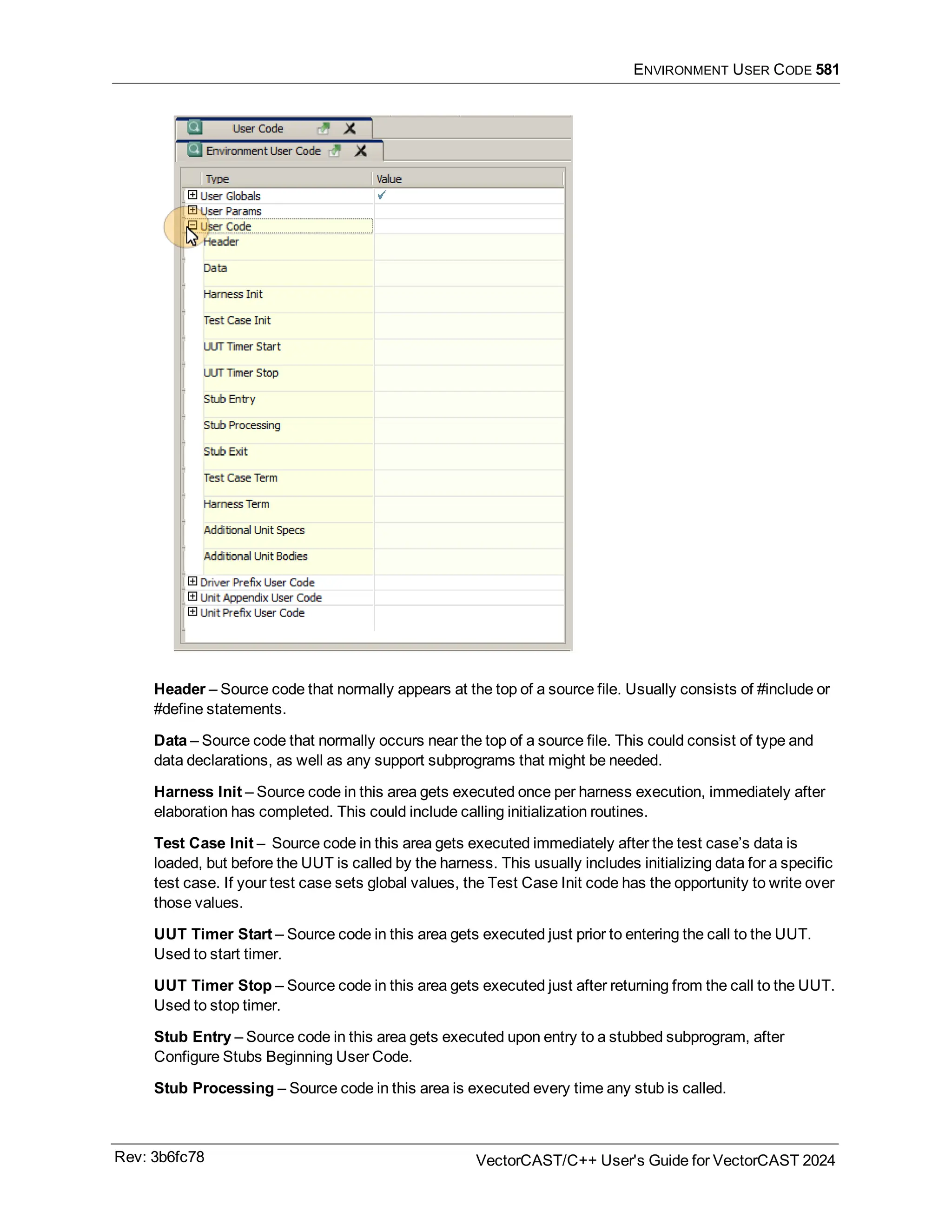 ENVIRONMENT USER CODE 581
Header – Source code that normally appears at the top of a source file. Usually consists of #include or
#define statements.
Data – Source code that normally occurs near the top of a source file. This could consist of type and
data declarations, as well as any support subprograms that might be needed.
Harness Init – Source code in this area gets executed once per harness execution, immediately after
elaboration has completed. This could include calling initialization routines.
Test Case Init – Source code in this area gets executed immediately after the test case’s data is
loaded, but before the UUT is called by the harness. This usually includes initializing data for a specific
test case. If your test case sets global values, the Test Case Init code has the opportunity to write over
those values.
UUT Timer Start – Source code in this area gets executed just prior to entering the call to the UUT.
Used to start timer.
UUT Timer Stop – Source code in this area gets executed just after returning from the call to the UUT.
Used to stop timer.
Stub Entry – Source code in this area gets executed upon entry to a stubbed subprogram, after
Configure Stubs Beginning User Code.
Stub Processing – Source code in this area is executed every time any stub is called.
Rev: 3b6fc78 VectorCAST/C++ User's Guide for VectorCAST 2024
 