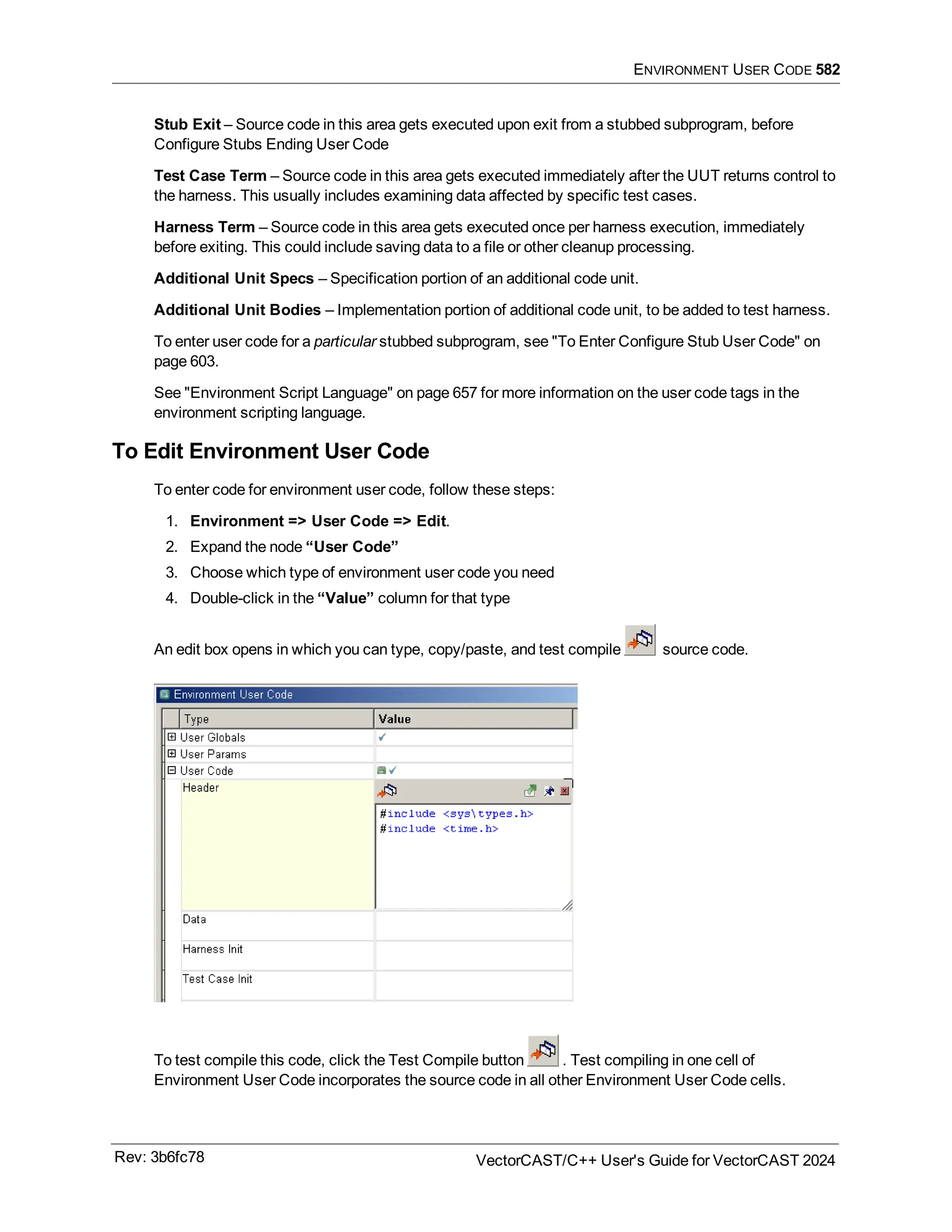 ENVIRONMENT USER CODE 582
Stub Exit – Source code in this area gets executed upon exit from a stubbed subprogram, before
Configure Stubs Ending User Code
Test Case Term – Source code in this area gets executed immediately after the UUT returns control to
the harness. This usually includes examining data affected by specific test cases.
Harness Term – Source code in this area gets executed once per harness execution, immediately
before exiting. This could include saving data to a file or other cleanup processing.
Additional Unit Specs – Specification portion of an additional code unit.
Additional Unit Bodies – Implementation portion of additional code unit, to be added to test harness.
To enter user code for a particular stubbed subprogram, see "To Enter Configure Stub User Code" on
page 603.
See "Environment Script Language" on page 657 for more information on the user code tags in the
environment scripting language.
To Edit Environment User Code
To enter code for environment user code, follow these steps:
1. Environment => User Code => Edit.
2. Expand the node “User Code”
3. Choose which type of environment user code you need
4. Double-click in the “Value” column for that type
An edit box opens in which you can type, copy/paste, and test compile source code.
To test compile this code, click the Test Compile button . Test compiling in one cell of
Environment User Code incorporates the source code in all other Environment User Code cells.
Rev: 3b6fc78 VectorCAST/C++ User's Guide for VectorCAST 2024
 