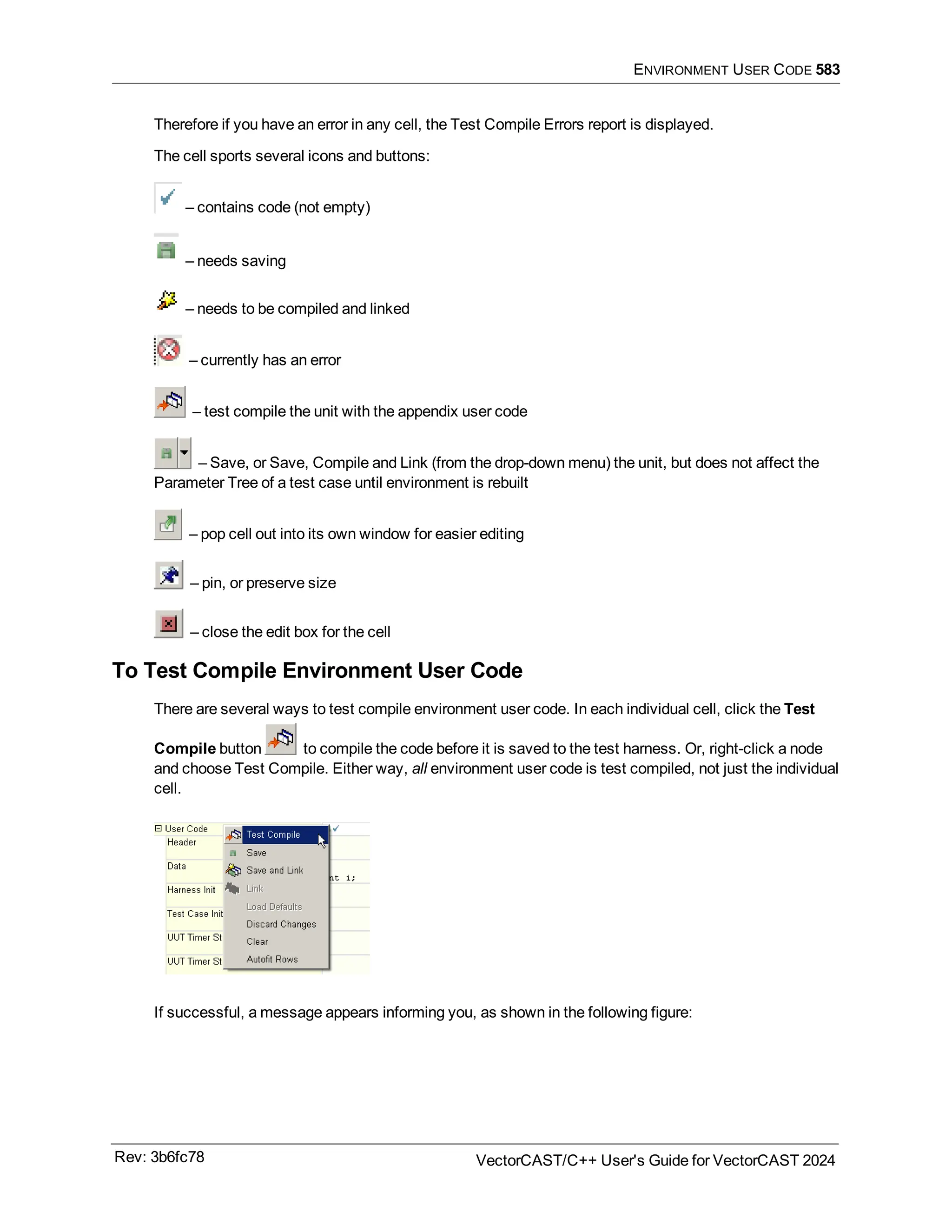 ENVIRONMENT USER CODE 583
Therefore if you have an error in any cell, the Test Compile Errors report is displayed.
The cell sports several icons and buttons:
– contains code (not empty)
– needs saving
– needs to be compiled and linked
– currently has an error
– test compile the unit with the appendix user code
– Save, or Save, Compile and Link (from the drop-down menu) the unit, but does not affect the
Parameter Tree of a test case until environment is rebuilt
– pop cell out into its own window for easier editing
– pin, or preserve size
– close the edit box for the cell
To Test Compile Environment User Code
There are several ways to test compile environment user code. In each individual cell, click the Test
Compile button to compile the code before it is saved to the test harness. Or, right-click a node
and choose Test Compile. Either way, all environment user code is test compiled, not just the individual
cell.
If successful, a message appears informing you, as shown in the following figure:
Rev: 3b6fc78 VectorCAST/C++ User's Guide for VectorCAST 2024
 