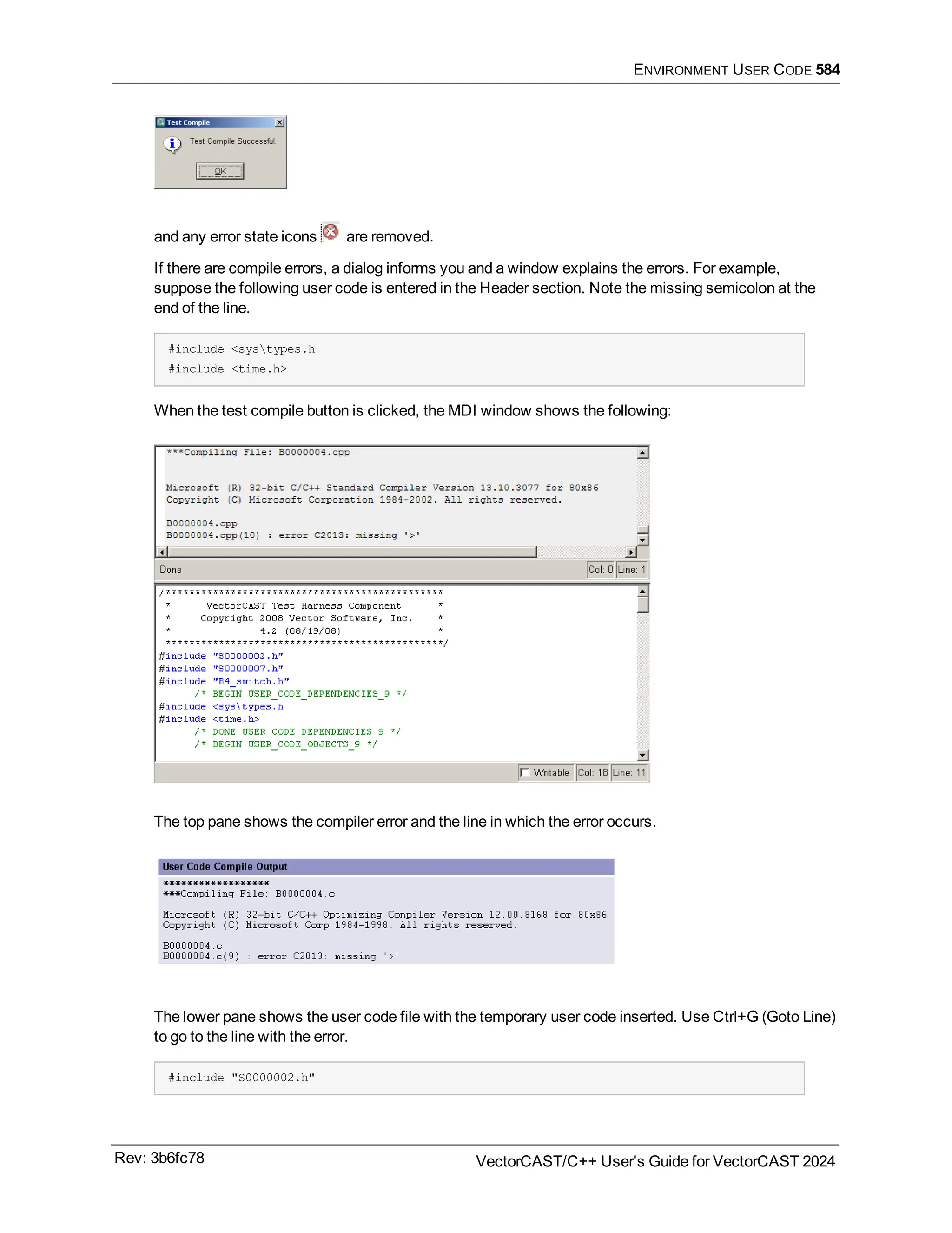 ENVIRONMENT USER CODE 584
and any error state icons are removed.
If there are compile errors, a dialog informs you and a window explains the errors. For example,
suppose the following user code is entered in the Header section. Note the missing semicolon at the
end of the line.
#include <systypes.h
#include <time.h>
When the test compile button is clicked, the MDI window shows the following:
The top pane shows the compiler error and the line in which the error occurs.
The lower pane shows the user code file with the temporary user code inserted. Use Ctrl+G (Goto Line)
to go to the line with the error.
#include "S0000002.h"
Rev: 3b6fc78 VectorCAST/C++ User's Guide for VectorCAST 2024
 