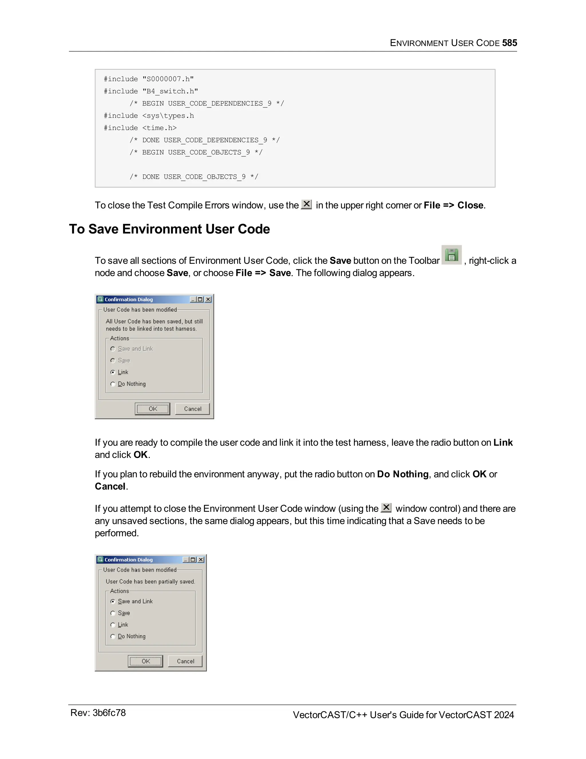 ENVIRONMENT USER CODE 585
#include "S0000007.h"
#include "B4_switch.h"
/* BEGIN USER_CODE_DEPENDENCIES_9 */
#include <systypes.h
#include <time.h>
/* DONE USER_CODE_DEPENDENCIES_9 */
/* BEGIN USER_CODE_OBJECTS_9 */
/* DONE USER_CODE_OBJECTS_9 */
To close the Test Compile Errors window, use the in the upper right corner or File => Close.
To Save Environment User Code
To save all sections of Environment User Code, click the Save button on the Toolbar , right-click a
node and choose Save, or choose File => Save. The following dialog appears.
If you are ready to compile the user code and link it into the test harness, leave the radio button on Link
and click OK.
If you plan to rebuild the environment anyway, put the radio button on Do Nothing, and click OK or
Cancel.
If you attempt to close the Environment User Code window (using the window control) and there are
any unsaved sections, the same dialog appears, but this time indicating that a Save needs to be
performed.
Rev: 3b6fc78 VectorCAST/C++ User's Guide for VectorCAST 2024
 