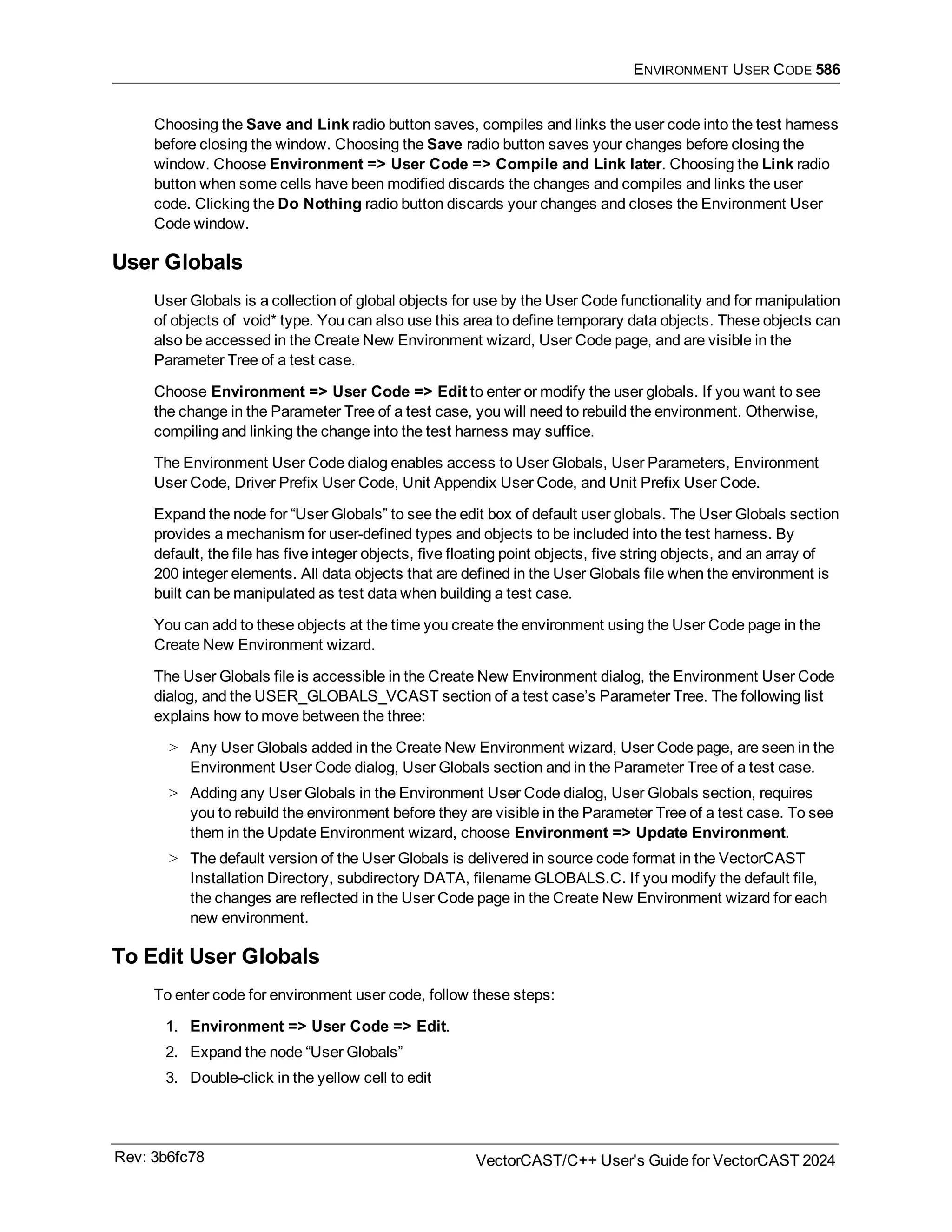 ENVIRONMENT USER CODE 586
Choosing the Save and Link radio button saves, compiles and links the user code into the test harness
before closing the window. Choosing the Save radio button saves your changes before closing the
window. Choose Environment => User Code => Compile and Link later. Choosing the Link radio
button when some cells have been modified discards the changes and compiles and links the user
code. Clicking the Do Nothing radio button discards your changes and closes the Environment User
Code window.
User Globals
User Globals is a collection of global objects for use by the User Code functionality and for manipulation
of objects of void* type. You can also use this area to define temporary data objects. These objects can
also be accessed in the Create New Environment wizard, User Code page, and are visible in the
Parameter Tree of a test case.
Choose Environment => User Code => Edit to enter or modify the user globals. If you want to see
the change in the Parameter Tree of a test case, you will need to rebuild the environment. Otherwise,
compiling and linking the change into the test harness may suffice.
The Environment User Code dialog enables access to User Globals, User Parameters, Environment
User Code, Driver Prefix User Code, Unit Appendix User Code, and Unit Prefix User Code.
Expand the node for “User Globals” to see the edit box of default user globals. The User Globals section
provides a mechanism for user-defined types and objects to be included into the test harness. By
default, the file has five integer objects, five floating point objects, five string objects, and an array of
200 integer elements. All data objects that are defined in the User Globals file when the environment is
built can be manipulated as test data when building a test case.
You can add to these objects at the time you create the environment using the User Code page in the
Create New Environment wizard.
The User Globals file is accessible in the Create New Environment dialog, the Environment User Code
dialog, and the USER_GLOBALS_VCAST section of a test case’s Parameter Tree. The following list
explains how to move between the three:
> Any User Globals added in the Create New Environment wizard, User Code page, are seen in the
Environment User Code dialog, User Globals section and in the Parameter Tree of a test case.
> Adding any User Globals in the Environment User Code dialog, User Globals section, requires
you to rebuild the environment before they are visible in the Parameter Tree of a test case. To see
them in the Update Environment wizard, choose Environment => Update Environment.
> The default version of the User Globals is delivered in source code format in the VectorCAST
Installation Directory, subdirectory DATA, filename GLOBALS.C. If you modify the default file,
the changes are reflected in the User Code page in the Create New Environment wizard for each
new environment.
To Edit User Globals
To enter code for environment user code, follow these steps:
1. Environment => User Code => Edit.
2. Expand the node “User Globals”
3. Double-click in the yellow cell to edit
Rev: 3b6fc78 VectorCAST/C++ User's Guide for VectorCAST 2024
 