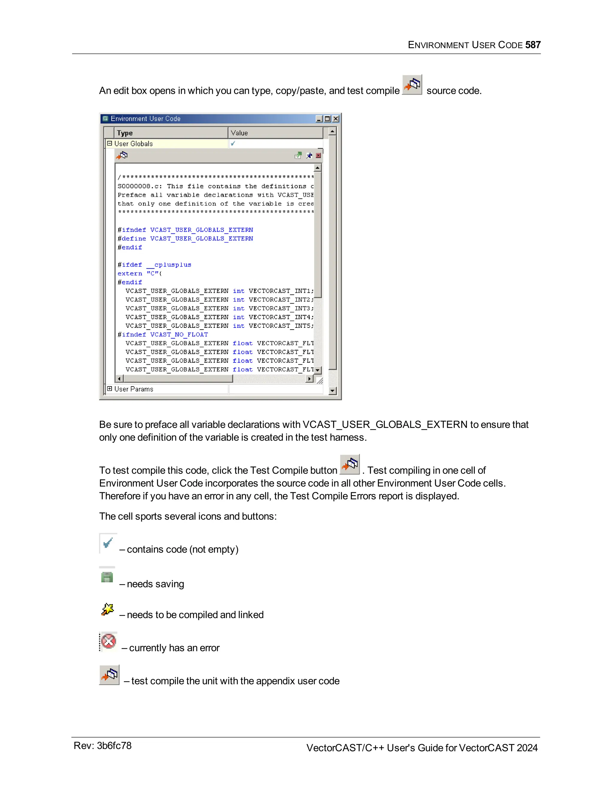 ENVIRONMENT USER CODE 587
An edit box opens in which you can type, copy/paste, and test compile source code.
Be sure to preface all variable declarations with VCAST_USER_GLOBALS_EXTERN to ensure that
only one definition of the variable is created in the test harness.
To test compile this code, click the Test Compile button . Test compiling in one cell of
Environment User Code incorporates the source code in all other Environment User Code cells.
Therefore if you have an error in any cell, the Test Compile Errors report is displayed.
The cell sports several icons and buttons:
– contains code (not empty)
– needs saving
– needs to be compiled and linked
– currently has an error
– test compile the unit with the appendix user code
Rev: 3b6fc78 VectorCAST/C++ User's Guide for VectorCAST 2024
 