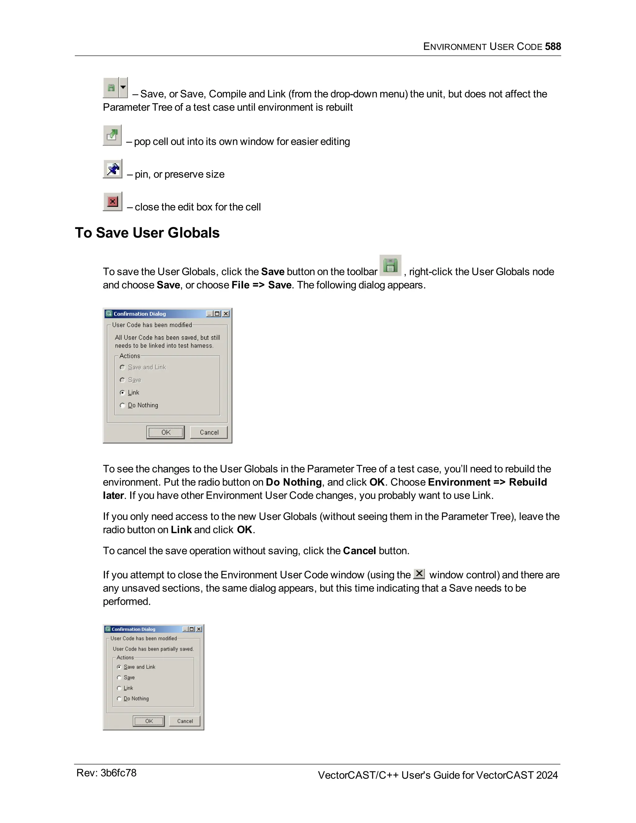 ENVIRONMENT USER CODE 588
– Save, or Save, Compile and Link (from the drop-down menu) the unit, but does not affect the
Parameter Tree of a test case until environment is rebuilt
– pop cell out into its own window for easier editing
– pin, or preserve size
– close the edit box for the cell
To Save User Globals
To save the User Globals, click the Save button on the toolbar , right-click the User Globals node
and choose Save, or choose File => Save. The following dialog appears.
To see the changes to the User Globals in the Parameter Tree of a test case, you’ll need to rebuild the
environment. Put the radio button on Do Nothing, and click OK. Choose Environment => Rebuild
later. If you have other Environment User Code changes, you probably want to use Link.
If you only need access to the new User Globals (without seeing them in the Parameter Tree), leave the
radio button on Link and click OK.
To cancel the save operation without saving, click the Cancel button.
If you attempt to close the Environment User Code window (using the window control) and there are
any unsaved sections, the same dialog appears, but this time indicating that a Save needs to be
performed.
Rev: 3b6fc78 VectorCAST/C++ User's Guide for VectorCAST 2024
 