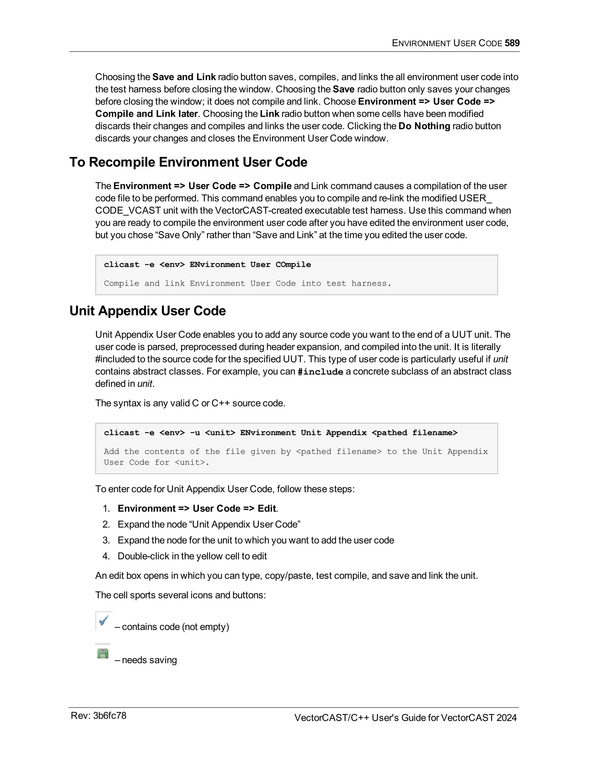 ENVIRONMENT USER CODE 589
Choosing the Save and Link radio button saves, compiles, and links the all environment user code into
the test harness before closing the window. Choosing the Save radio button only saves your changes
before closing the window; it does not compile and link. Choose Environment => User Code =>
Compile and Link later. Choosing the Link radio button when some cells have been modified
discards their changes and compiles and links the user code. Clicking the Do Nothing radio button
discards your changes and closes the Environment User Code window.
To Recompile Environment User Code
The Environment => User Code => Compile and Link command causes a compilation of the user
code file to be performed. This command enables you to compile and re-link the modified USER_
CODE_VCAST unit with the VectorCAST-created executable test harness. Use this command when
you are ready to compile the environment user code after you have edited the environment user code,
but you chose “Save Only” rather than “Save and Link” at the time you edited the user code.
clicast -e <env> ENvironment User COmpile
Compile and link Environment User Code into test harness.
Unit Appendix User Code
Unit Appendix User Code enables you to add any source code you want to the end of a UUT unit. The
user code is parsed, preprocessed during header expansion, and compiled into the unit. It is literally
#included to the source code for the specified UUT. This type of user code is particularly useful if unit
contains abstract classes. For example, you can #include a concrete subclass of an abstract class
defined in unit.
The syntax is any valid C or C++ source code.
clicast -e <env> -u <unit> ENvironment Unit Appendix <pathed filename>
Add the contents of the file given by <pathed filename> to the Unit Appendix
User Code for <unit>.
To enter code for Unit Appendix User Code, follow these steps:
1. Environment => User Code => Edit.
2. Expand the node “Unit Appendix User Code”
3. Expand the node for the unit to which you want to add the user code
4. Double-click in the yellow cell to edit
An edit box opens in which you can type, copy/paste, test compile, and save and link the unit.
The cell sports several icons and buttons:
– contains code (not empty)
– needs saving
Rev: 3b6fc78 VectorCAST/C++ User's Guide for VectorCAST 2024
 