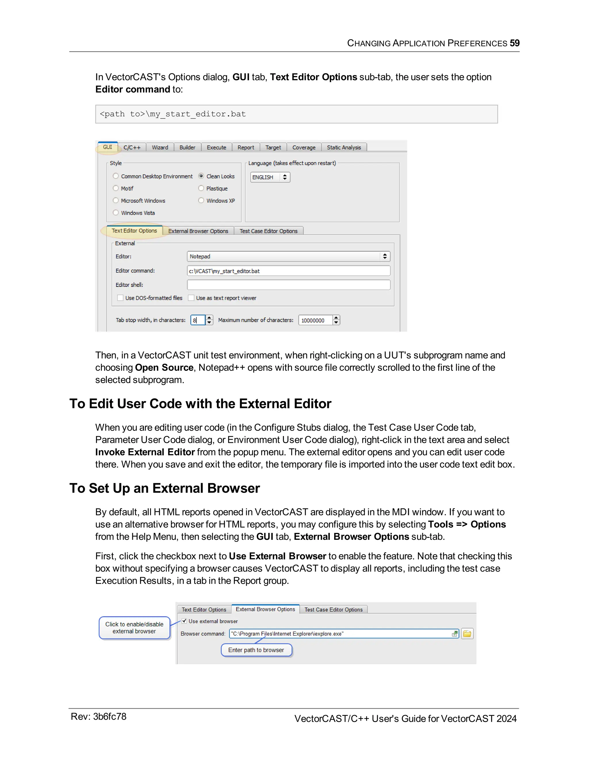 CHANGING APPLICATION PREFERENCES 59
In VectorCAST's Options dialog, GUI tab, Text Editor Options sub-tab, the user sets the option
Editor command to:
<path to>my_start_editor.bat
Then, in a VectorCAST unit test environment, when right-clicking on a UUT's subprogram name and
choosing Open Source, Notepad++ opens with source file correctly scrolled to the first line of the
selected subprogram.
To Edit User Code with the External Editor
When you are editing user code (in the Configure Stubs dialog, the Test Case User Code tab,
Parameter User Code dialog, or Environment User Code dialog), right-click in the text area and select
Invoke External Editor from the popup menu. The external editor opens and you can edit user code
there. When you save and exit the editor, the temporary file is imported into the user code text edit box.
To Set Up an External Browser
By default, all HTML reports opened in VectorCAST are displayed in the MDI window. If you want to
use an alternative browser for HTML reports, you may configure this by selecting Tools => Options
from the Help Menu, then selecting the GUI tab, External Browser Options sub-tab.
First, click the checkbox next to Use External Browser to enable the feature. Note that checking this
box without specifying a browser causes VectorCAST to display all reports, including the test case
Execution Results, in a tab in the Report group.
Rev: 3b6fc78 VectorCAST/C++ User's Guide for VectorCAST 2024
 