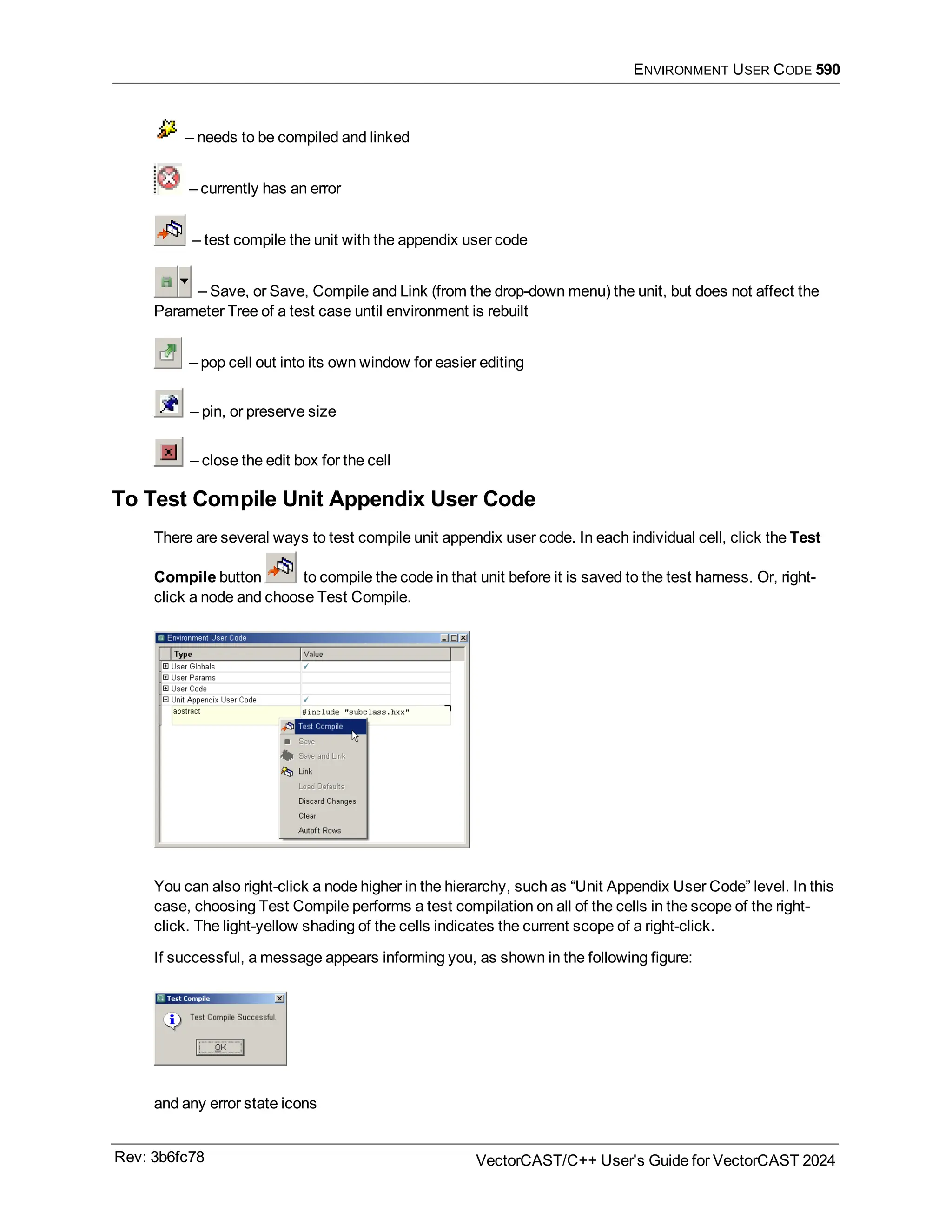 ENVIRONMENT USER CODE 590
– needs to be compiled and linked
– currently has an error
– test compile the unit with the appendix user code
– Save, or Save, Compile and Link (from the drop-down menu) the unit, but does not affect the
Parameter Tree of a test case until environment is rebuilt
– pop cell out into its own window for easier editing
– pin, or preserve size
– close the edit box for the cell
To Test Compile Unit Appendix User Code
There are several ways to test compile unit appendix user code. In each individual cell, click the Test
Compile button to compile the code in that unit before it is saved to the test harness. Or, right-
click a node and choose Test Compile.
You can also right-click a node higher in the hierarchy, such as “Unit Appendix User Code” level. In this
case, choosing Test Compile performs a test compilation on all of the cells in the scope of the right-
click. The light-yellow shading of the cells indicates the current scope of a right-click.
If successful, a message appears informing you, as shown in the following figure:
and any error state icons
Rev: 3b6fc78 VectorCAST/C++ User's Guide for VectorCAST 2024
 