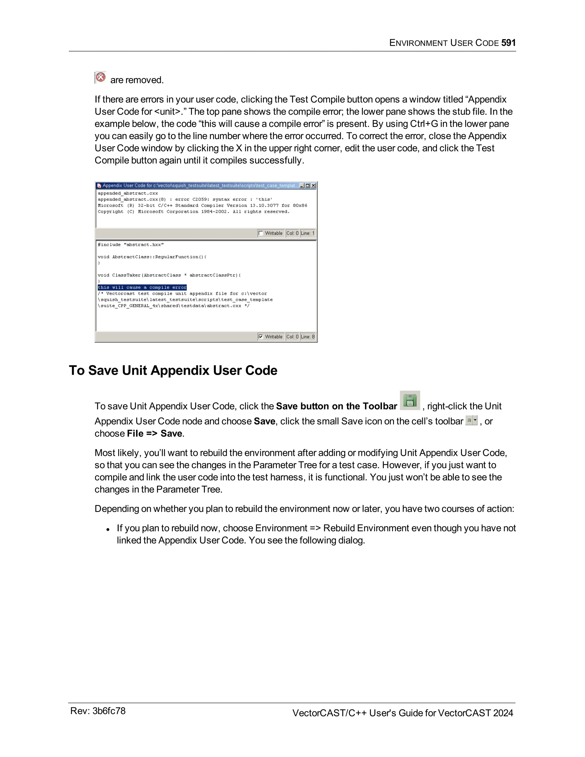 ENVIRONMENT USER CODE 591
are removed.
If there are errors in your user code, clicking the Test Compile button opens a window titled “Appendix
User Code for <unit>.” The top pane shows the compile error; the lower pane shows the stub file. In the
example below, the code “this will cause a compile error” is present. By using Ctrl+G in the lower pane
you can easily go to the line number where the error occurred. To correct the error, close the Appendix
User Code window by clicking the X in the upper right corner, edit the user code, and click the Test
Compile button again until it compiles successfully.
To Save Unit Appendix User Code
To save Unit Appendix User Code, click the Save button on the Toolbar , right-click the Unit
Appendix User Code node and choose Save, click the small Save icon on the cell’s toolbar , or
choose File => Save.
Most likely, you’ll want to rebuild the environment after adding or modifying Unit Appendix User Code,
so that you can see the changes in the Parameter Tree for a test case. However, if you just want to
compile and link the user code into the test harness, it is functional. You just won’t be able to see the
changes in the Parameter Tree.
Depending on whether you plan to rebuild the environment now or later, you have two courses of action:
l If you plan to rebuild now, choose Environment => Rebuild Environment even though you have not
linked the Appendix User Code. You see the following dialog.
Rev: 3b6fc78 VectorCAST/C++ User's Guide for VectorCAST 2024
 
