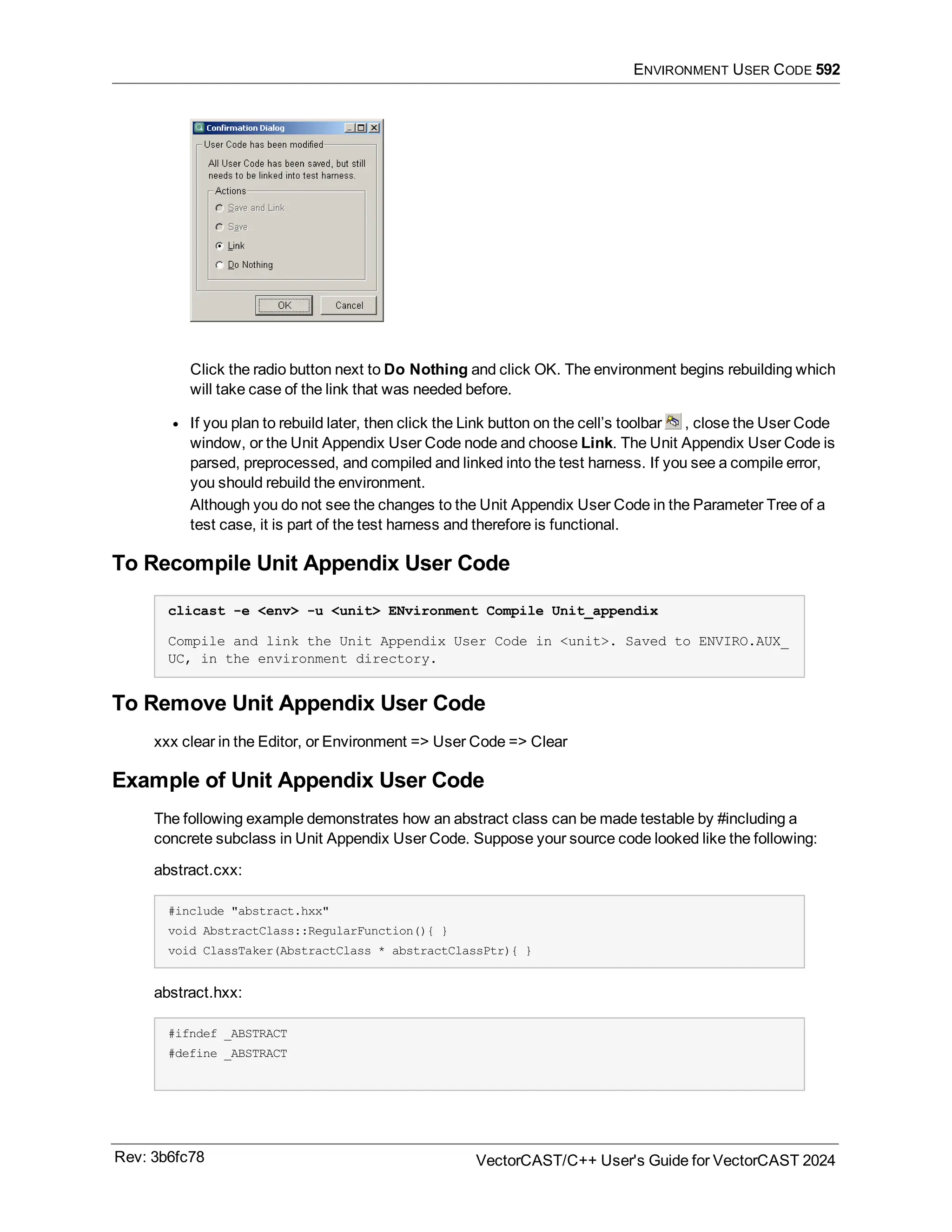 ENVIRONMENT USER CODE 592
Click the radio button next to Do Nothing and click OK. The environment begins rebuilding which
will take case of the link that was needed before.
l If you plan to rebuild later, then click the Link button on the cell’s toolbar , close the User Code
window, or the Unit Appendix User Code node and choose Link. The Unit Appendix User Code is
parsed, preprocessed, and compiled and linked into the test harness. If you see a compile error,
you should rebuild the environment.
Although you do not see the changes to the Unit Appendix User Code in the Parameter Tree of a
test case, it is part of the test harness and therefore is functional.
To Recompile Unit Appendix User Code
clicast -e <env> -u <unit> ENvironment Compile Unit_appendix
Compile and link the Unit Appendix User Code in <unit>. Saved to ENVIRO.AUX_
UC, in the environment directory.
To Remove Unit Appendix User Code
xxx clear in the Editor, or Environment => User Code => Clear
Example of Unit Appendix User Code
The following example demonstrates how an abstract class can be made testable by #including a
concrete subclass in Unit Appendix User Code. Suppose your source code looked like the following:
abstract.cxx:
#include "abstract.hxx"
void AbstractClass::RegularFunction(){ }
void ClassTaker(AbstractClass * abstractClassPtr){ }
abstract.hxx:
#ifndef _ABSTRACT
#define _ABSTRACT
Rev: 3b6fc78 VectorCAST/C++ User's Guide for VectorCAST 2024
 