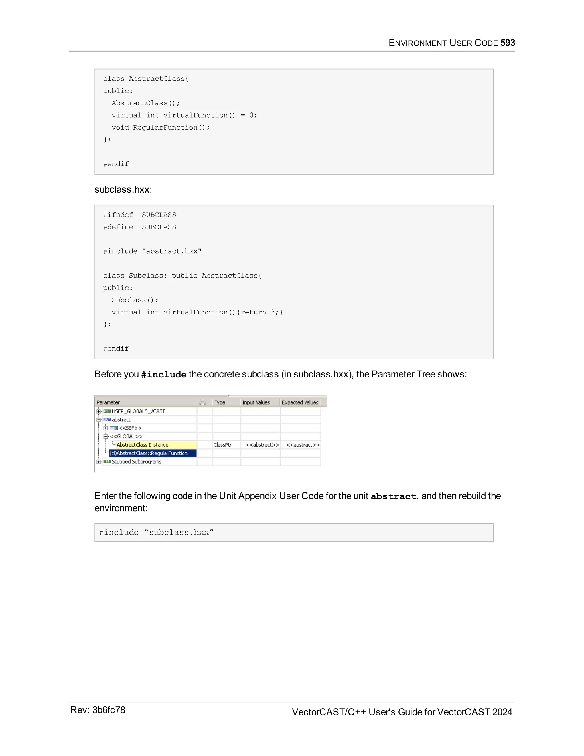 ENVIRONMENT USER CODE 593
class AbstractClass{
public:
AbstractClass();
virtual int VirtualFunction() = 0;
void RegularFunction();
};
#endif
subclass.hxx:
#ifndef _SUBCLASS
#define _SUBCLASS
#include "abstract.hxx"
class Subclass: public AbstractClass{
public:
Subclass();
virtual int VirtualFunction(){return 3;}
};
#endif
Before you #include the concrete subclass (in subclass.hxx), the Parameter Tree shows:
Enter the following code in the Unit Appendix User Code for the unit abstract, and then rebuild the
environment:
#include “subclass.hxx”
Rev: 3b6fc78 VectorCAST/C++ User's Guide for VectorCAST 2024
 