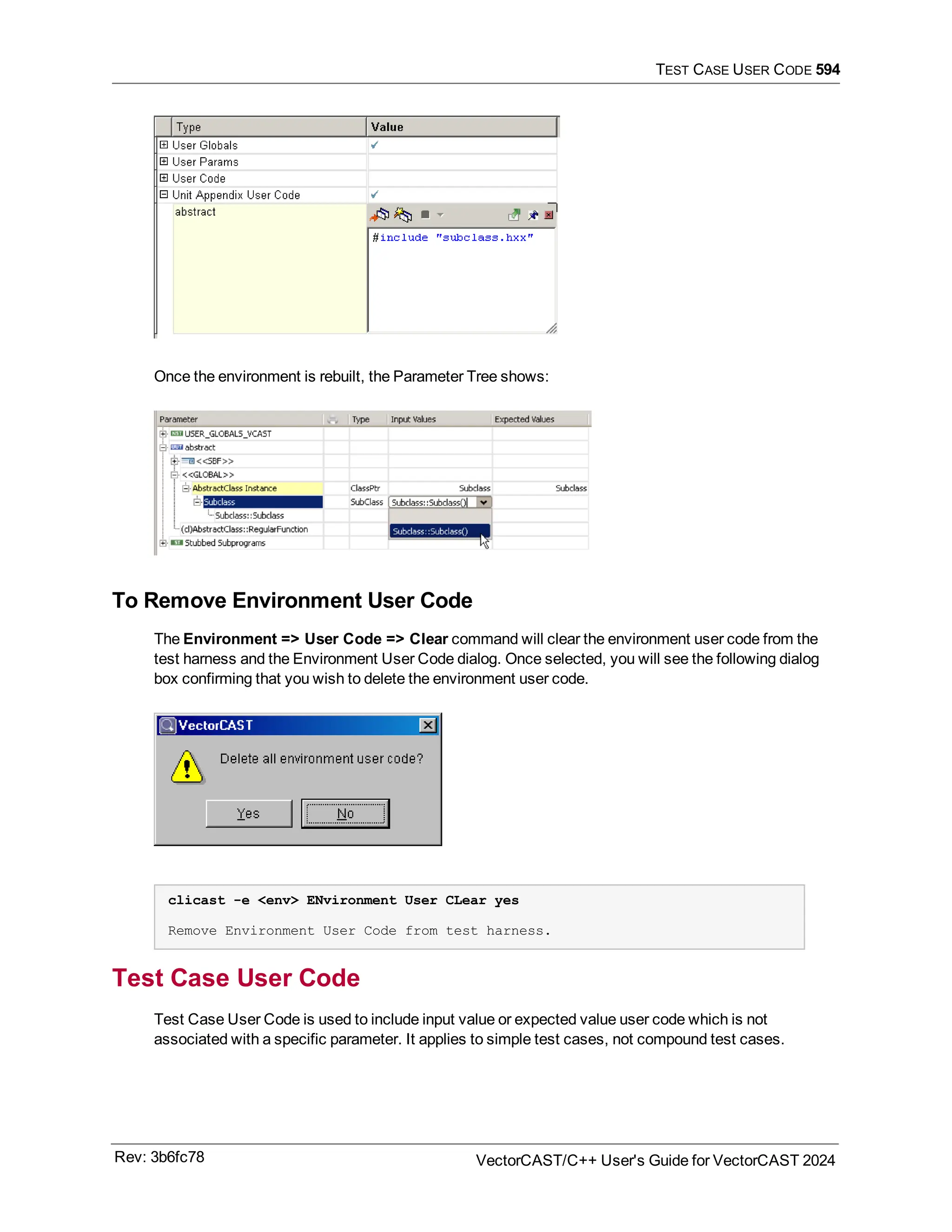 TEST CASE USER CODE 594
Once the environment is rebuilt, the Parameter Tree shows:
To Remove Environment User Code
The Environment => User Code => Clear command will clear the environment user code from the
test harness and the Environment User Code dialog. Once selected, you will see the following dialog
box confirming that you wish to delete the environment user code.
clicast -e <env> ENvironment User CLear yes
Remove Environment User Code from test harness.
Test Case User Code
Test Case User Code is used to include input value or expected value user code which is not
associated with a specific parameter. It applies to simple test cases, not compound test cases.
Rev: 3b6fc78 VectorCAST/C++ User's Guide for VectorCAST 2024
 