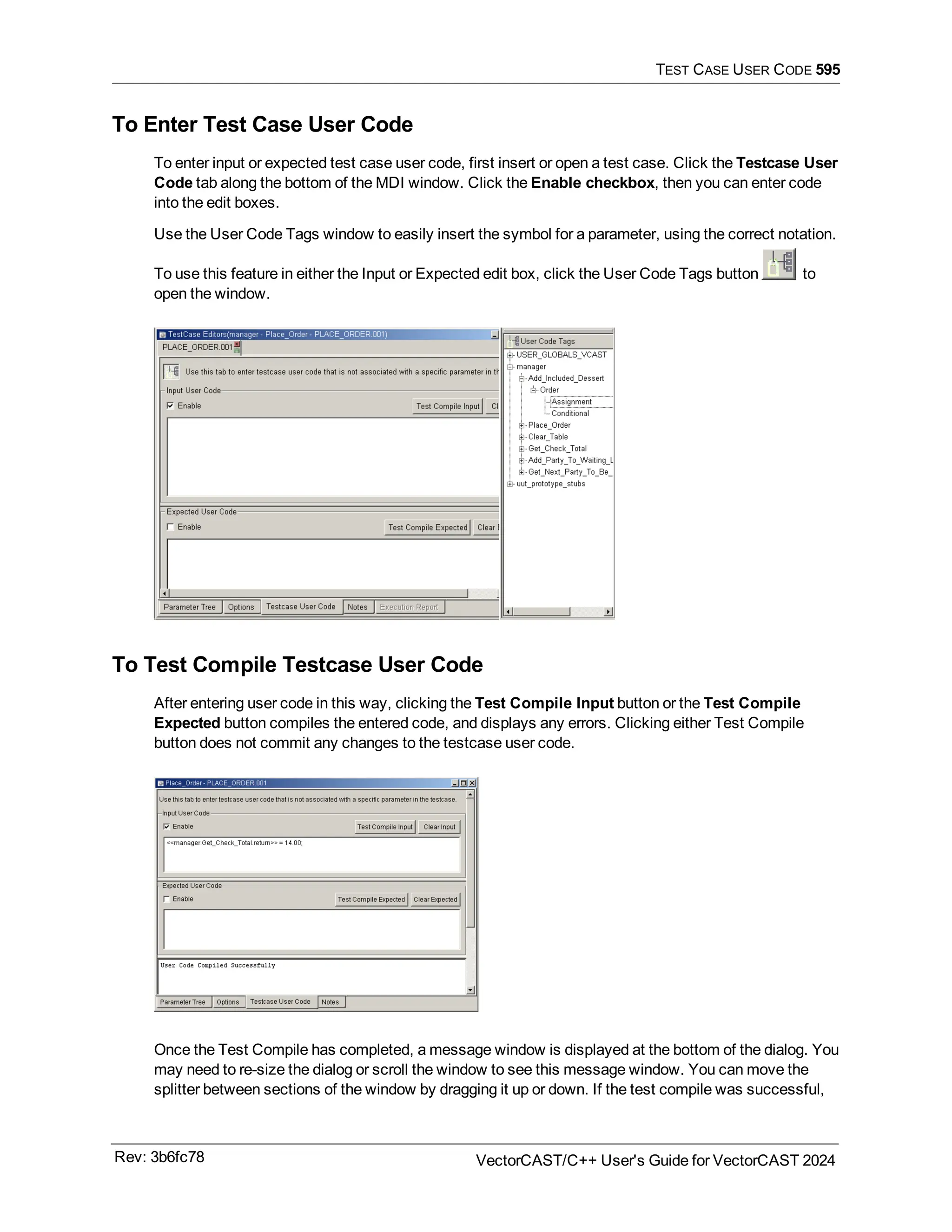 TEST CASE USER CODE 595
To Enter Test Case User Code
To enter input or expected test case user code, first insert or open a test case. Click the Testcase User
Code tab along the bottom of the MDI window. Click the Enable checkbox, then you can enter code
into the edit boxes.
Use the User Code Tags window to easily insert the symbol for a parameter, using the correct notation.
To use this feature in either the Input or Expected edit box, click the User Code Tags button to
open the window.
To Test Compile Testcase User Code
After entering user code in this way, clicking the Test Compile Input button or the Test Compile
Expected button compiles the entered code, and displays any errors. Clicking either Test Compile
button does not commit any changes to the testcase user code.
Once the Test Compile has completed, a message window is displayed at the bottom of the dialog. You
may need to re-size the dialog or scroll the window to see this message window. You can move the
splitter between sections of the window by dragging it up or down. If the test compile was successful,
Rev: 3b6fc78 VectorCAST/C++ User's Guide for VectorCAST 2024
 