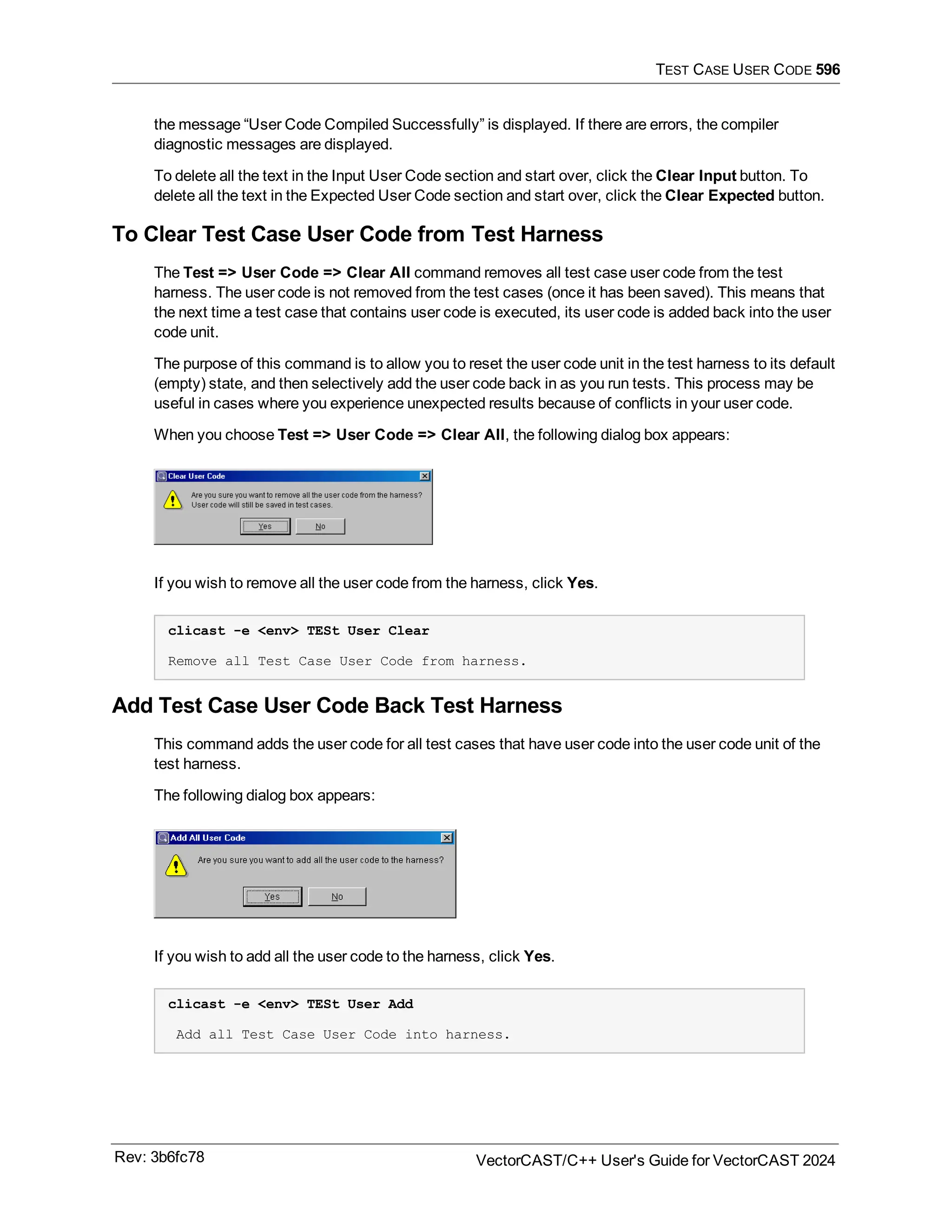TEST CASE USER CODE 596
the message “User Code Compiled Successfully” is displayed. If there are errors, the compiler
diagnostic messages are displayed.
To delete all the text in the Input User Code section and start over, click the Clear Input button. To
delete all the text in the Expected User Code section and start over, click the Clear Expected button.
To Clear Test Case User Code from Test Harness
The Test => User Code => Clear All command removes all test case user code from the test
harness. The user code is not removed from the test cases (once it has been saved). This means that
the next time a test case that contains user code is executed, its user code is added back into the user
code unit.
The purpose of this command is to allow you to reset the user code unit in the test harness to its default
(empty) state, and then selectively add the user code back in as you run tests. This process may be
useful in cases where you experience unexpected results because of conflicts in your user code.
When you choose Test => User Code => Clear All, the following dialog box appears:
If you wish to remove all the user code from the harness, click Yes.
clicast -e <env> TESt User Clear
Remove all Test Case User Code from harness.
Add Test Case User Code Back Test Harness
This command adds the user code for all test cases that have user code into the user code unit of the
test harness.
The following dialog box appears:
If you wish to add all the user code to the harness, click Yes.
clicast -e <env> TESt User Add
Add all Test Case User Code into harness.
Rev: 3b6fc78 VectorCAST/C++ User's Guide for VectorCAST 2024
 