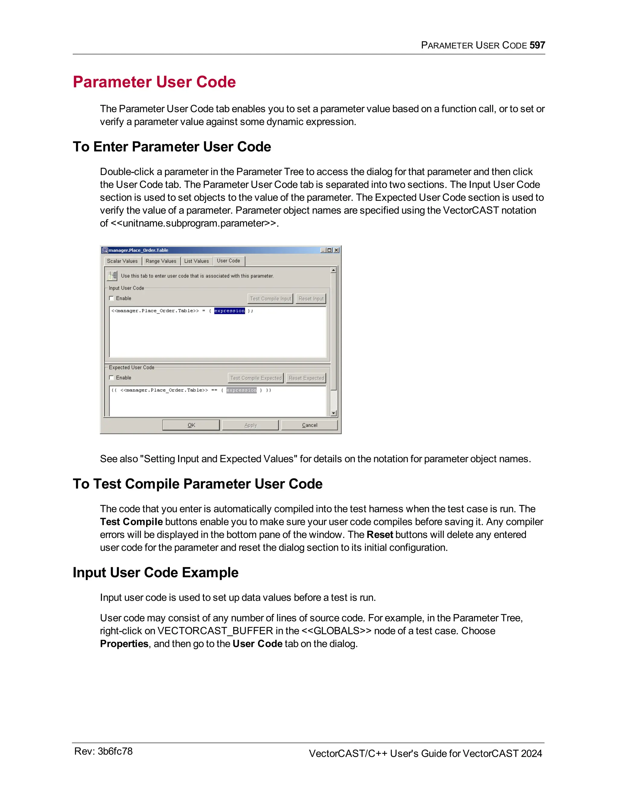 PARAMETER USER CODE 597
Parameter User Code
The Parameter User Code tab enables you to set a parameter value based on a function call, or to set or
verify a parameter value against some dynamic expression.
To Enter Parameter User Code
Double-click a parameter in the Parameter Tree to access the dialog for that parameter and then click
the User Code tab. The Parameter User Code tab is separated into two sections. The Input User Code
section is used to set objects to the value of the parameter. The Expected User Code section is used to
verify the value of a parameter. Parameter object names are specified using the VectorCAST notation
of <<unitname.subprogram.parameter>>.
See also "Setting Input and Expected Values" for details on the notation for parameter object names.
To Test Compile Parameter User Code
The code that you enter is automatically compiled into the test harness when the test case is run. The
Test Compile buttons enable you to make sure your user code compiles before saving it. Any compiler
errors will be displayed in the bottom pane of the window. The Reset buttons will delete any entered
user code for the parameter and reset the dialog section to its initial configuration.
Input User Code Example
Input user code is used to set up data values before a test is run.
User code may consist of any number of lines of source code. For example, in the Parameter Tree,
right-click on VECTORCAST_BUFFER in the <<GLOBALS>> node of a test case. Choose
Properties, and then go to the User Code tab on the dialog.
Rev: 3b6fc78 VectorCAST/C++ User's Guide for VectorCAST 2024
 