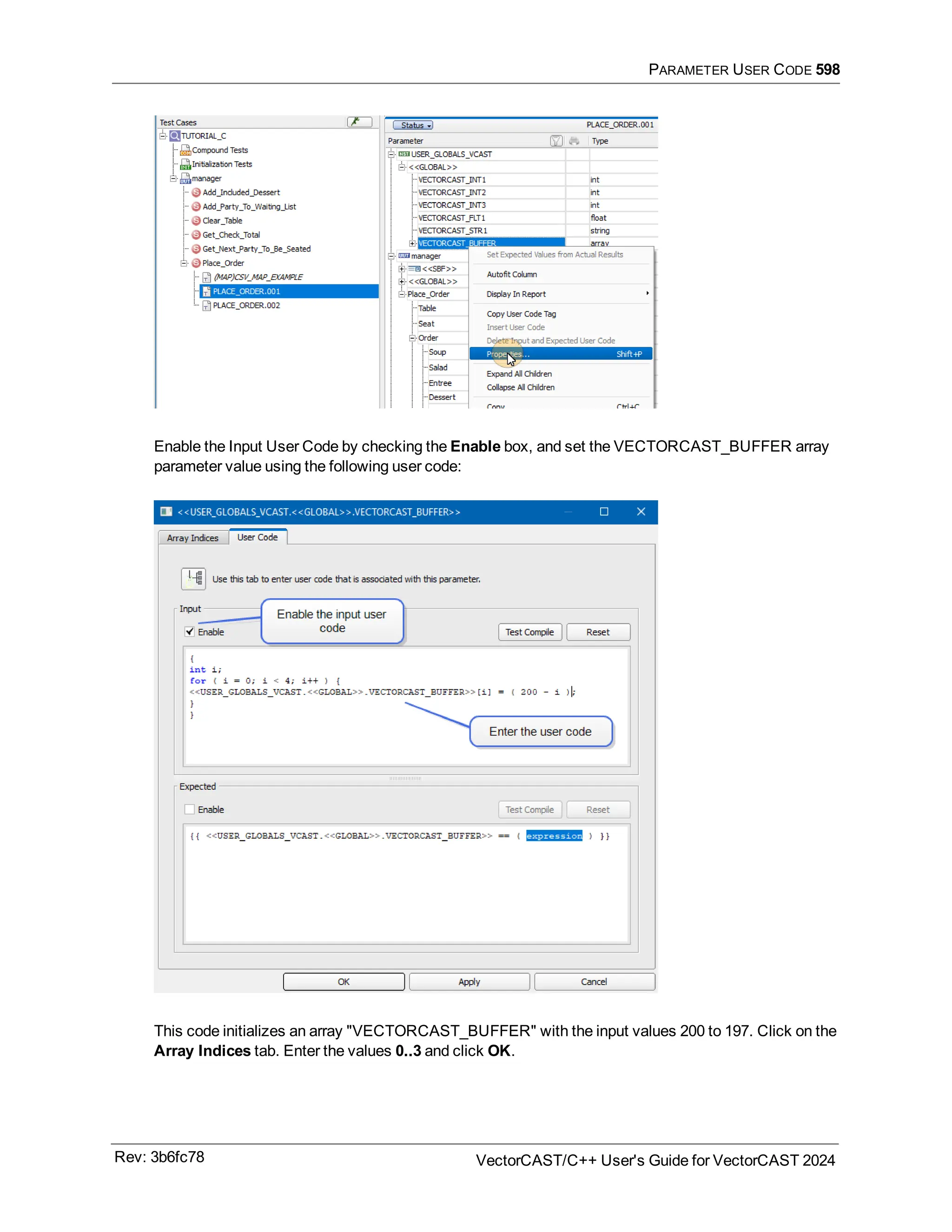 PARAMETER USER CODE 598
Enable the Input User Code by checking the Enable box, and set the VECTORCAST_BUFFER array
parameter value using the following user code:
This code initializes an array "VECTORCAST_BUFFER" with the input values 200 to 197. Click on the
Array Indices tab. Enter the values 0..3 and click OK.
Rev: 3b6fc78 VectorCAST/C++ User's Guide for VectorCAST 2024
 