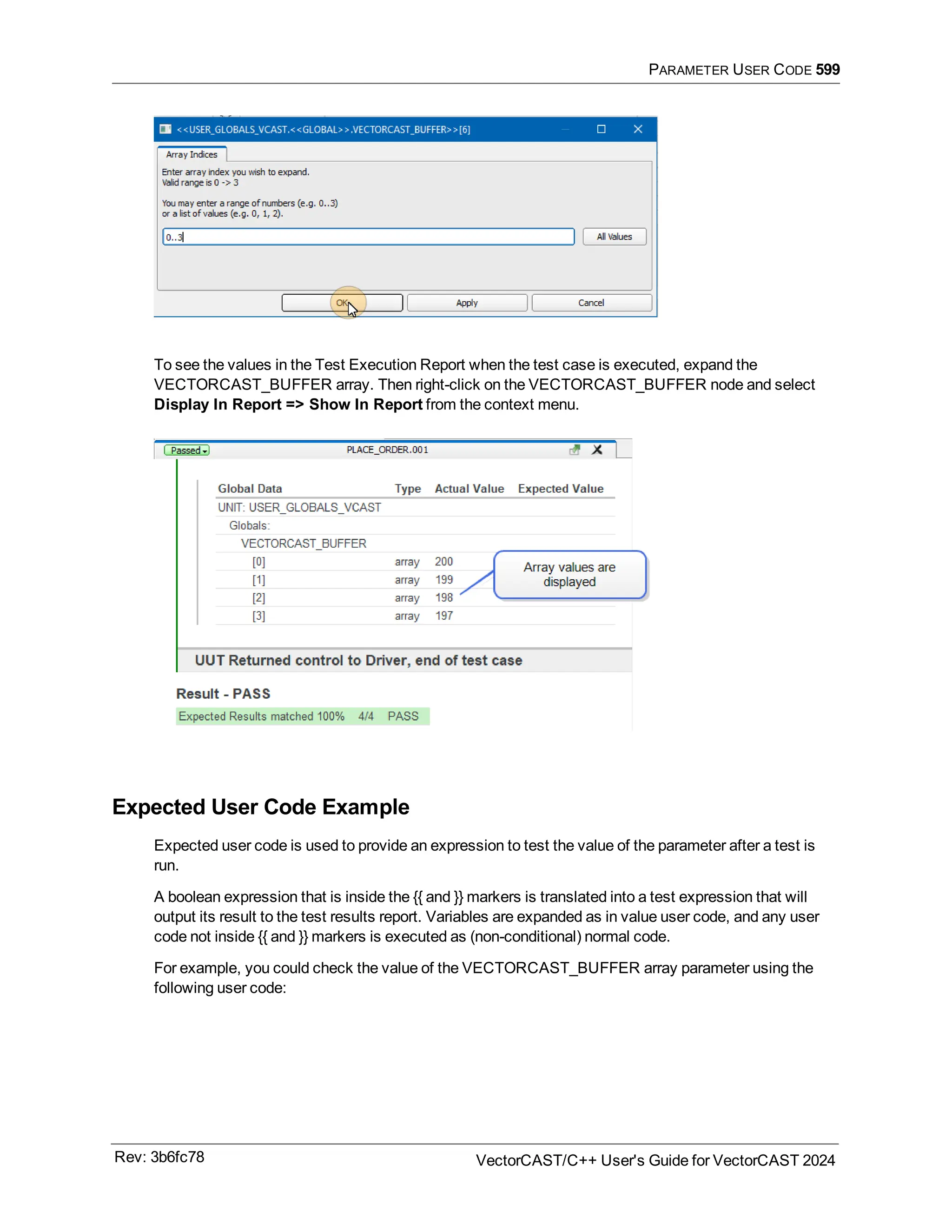 PARAMETER USER CODE 599
To see the values in the Test Execution Report when the test case is executed, expand the
VECTORCAST_BUFFER array. Then right-click on the VECTORCAST_BUFFER node and select
Display In Report => Show In Report from the context menu.
Expected User Code Example
Expected user code is used to provide an expression to test the value of the parameter after a test is
run.
A boolean expression that is inside the {{ and }} markers is translated into a test expression that will
output its result to the test results report. Variables are expanded as in value user code, and any user
code not inside {{ and }} markers is executed as (non-conditional) normal code.
For example, you could check the value of the VECTORCAST_BUFFER array parameter using the
following user code:
Rev: 3b6fc78 VectorCAST/C++ User's Guide for VectorCAST 2024
 
