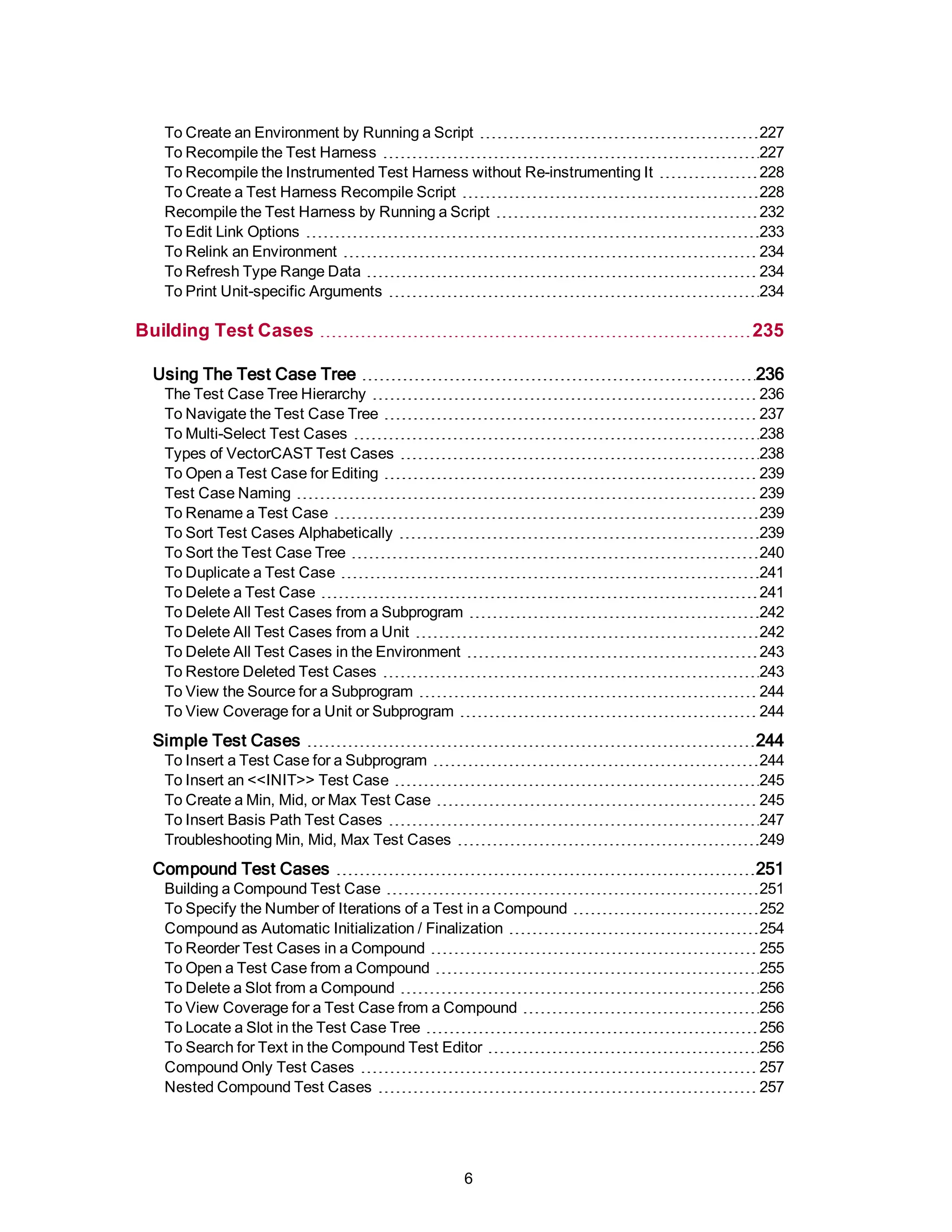 To Create an Environment by Running a Script 227
To Recompile the Test Harness 227
To Recompile the Instrumented Test Harness without Re-instrumenting It 228
To Create a Test Harness Recompile Script 228
Recompile the Test Harness by Running a Script 232
To Edit Link Options 233
To Relink an Environment 234
To Refresh Type Range Data 234
To Print Unit-specific Arguments 234
Building Test Cases 235
Using The Test Case Tree 236
The Test Case Tree Hierarchy 236
To Navigate the Test Case Tree 237
To Multi-Select Test Cases 238
Types of VectorCAST Test Cases 238
To Open a Test Case for Editing 239
Test Case Naming 239
To Rename a Test Case 239
To Sort Test Cases Alphabetically 239
To Sort the Test Case Tree 240
To Duplicate a Test Case 241
To Delete a Test Case 241
To Delete All Test Cases from a Subprogram 242
To Delete All Test Cases from a Unit 242
To Delete All Test Cases in the Environment 243
To Restore Deleted Test Cases 243
To View the Source for a Subprogram 244
To View Coverage for a Unit or Subprogram 244
Simple Test Cases 244
To Insert a Test Case for a Subprogram 244
To Insert an <<INIT>> Test Case 245
To Create a Min, Mid, or Max Test Case 245
To Insert Basis Path Test Cases 247
Troubleshooting Min, Mid, Max Test Cases 249
Compound Test Cases 251
Building a Compound Test Case 251
To Specify the Number of Iterations of a Test in a Compound 252
Compound as Automatic Initialization / Finalization 254
To Reorder Test Cases in a Compound 255
To Open a Test Case from a Compound 255
To Delete a Slot from a Compound 256
To View Coverage for a Test Case from a Compound 256
To Locate a Slot in the Test Case Tree 256
To Search for Text in the Compound Test Editor 256
Compound Only Test Cases 257
Nested Compound Test Cases 257
6
 