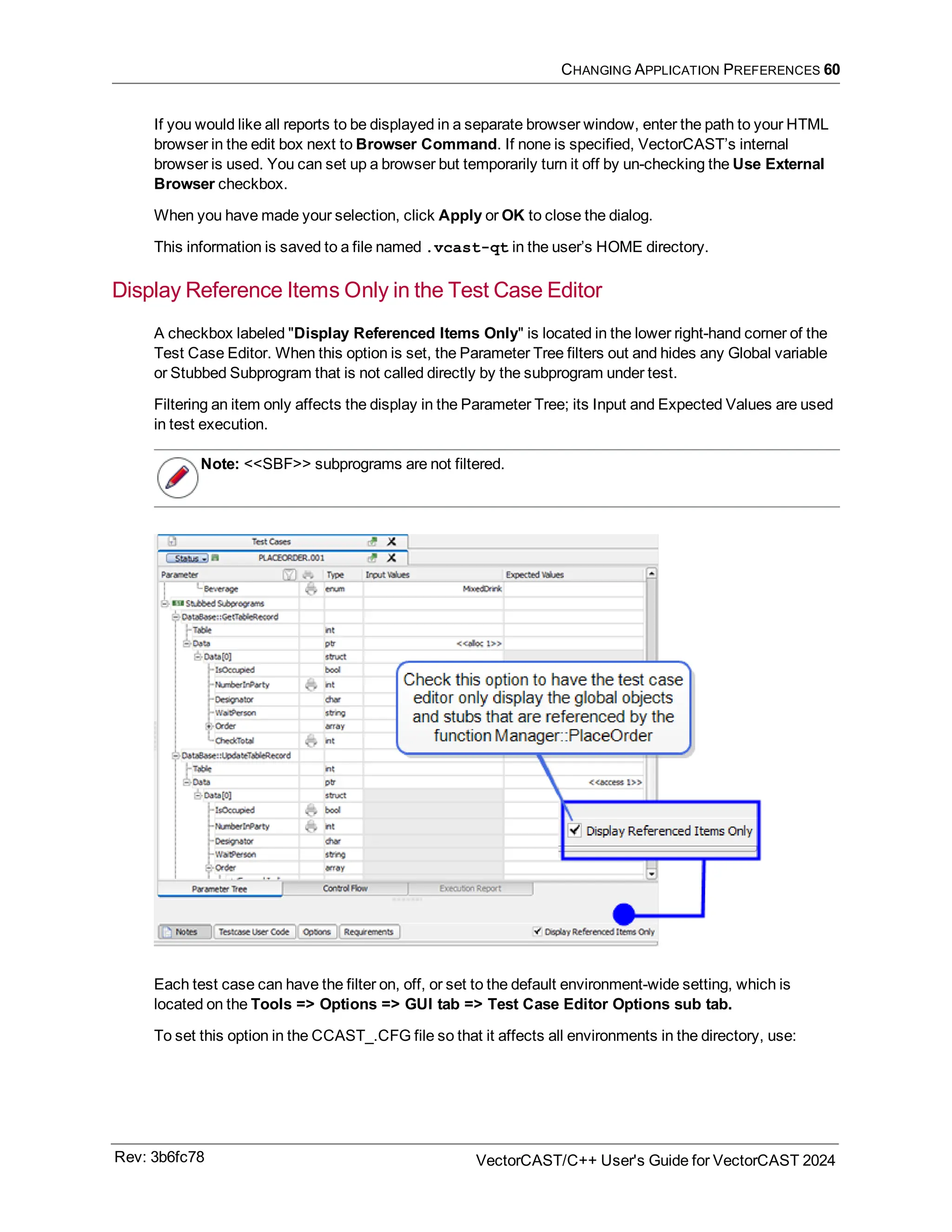 CHANGING APPLICATION PREFERENCES 60
If you would like all reports to be displayed in a separate browser window, enter the path to your HTML
browser in the edit box next to Browser Command. If none is specified, VectorCAST’s internal
browser is used. You can set up a browser but temporarily turn it off by un-checking the Use External
Browser checkbox.
When you have made your selection, click Apply or OK to close the dialog.
This information is saved to a file named .vcast-qt in the user’s HOME directory.
Display Reference Items Only in the Test Case Editor
A checkbox labeled "Display Referenced Items Only" is located in the lower right-hand corner of the
Test Case Editor. When this option is set, the Parameter Tree filters out and hides any Global variable
or Stubbed Subprogram that is not called directly by the subprogram under test.
Filtering an item only affects the display in the Parameter Tree; its Input and Expected Values are used
in test execution.
Note: <<SBF>> subprograms are not filtered.
Each test case can have the filter on, off, or set to the default environment-wide setting, which is
located on the Tools => Options => GUI tab => Test Case Editor Options sub tab.
To set this option in the CCAST_.CFG file so that it affects all environments in the directory, use:
Rev: 3b6fc78 VectorCAST/C++ User's Guide for VectorCAST 2024
 