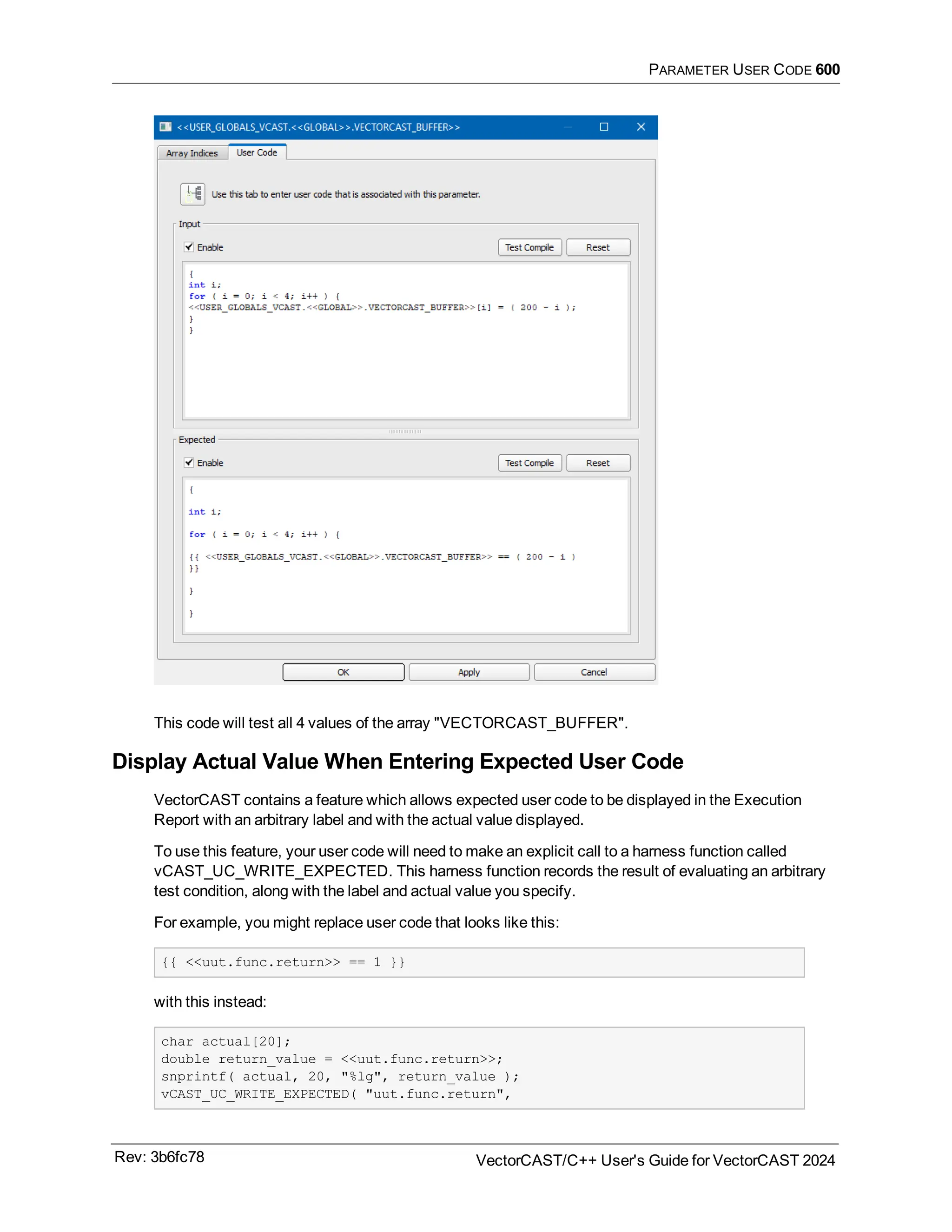 PARAMETER USER CODE 600
This code will test all 4 values of the array "VECTORCAST_BUFFER".
Display Actual Value When Entering Expected User Code
VectorCAST contains a feature which allows expected user code to be displayed in the Execution
Report with an arbitrary label and with the actual value displayed.
To use this feature, your user code will need to make an explicit call to a harness function called
vCAST_UC_WRITE_EXPECTED. This harness function records the result of evaluating an arbitrary
test condition, along with the label and actual value you specify.
For example, you might replace user code that looks like this:
{{ <<uut.func.return>> == 1 }}
with this instead:
char actual[20];
double return_value = <<uut.func.return>>;
snprintf( actual, 20, "%lg", return_value );
vCAST_UC_WRITE_EXPECTED( "uut.func.return",
Rev: 3b6fc78 VectorCAST/C++ User's Guide for VectorCAST 2024
 