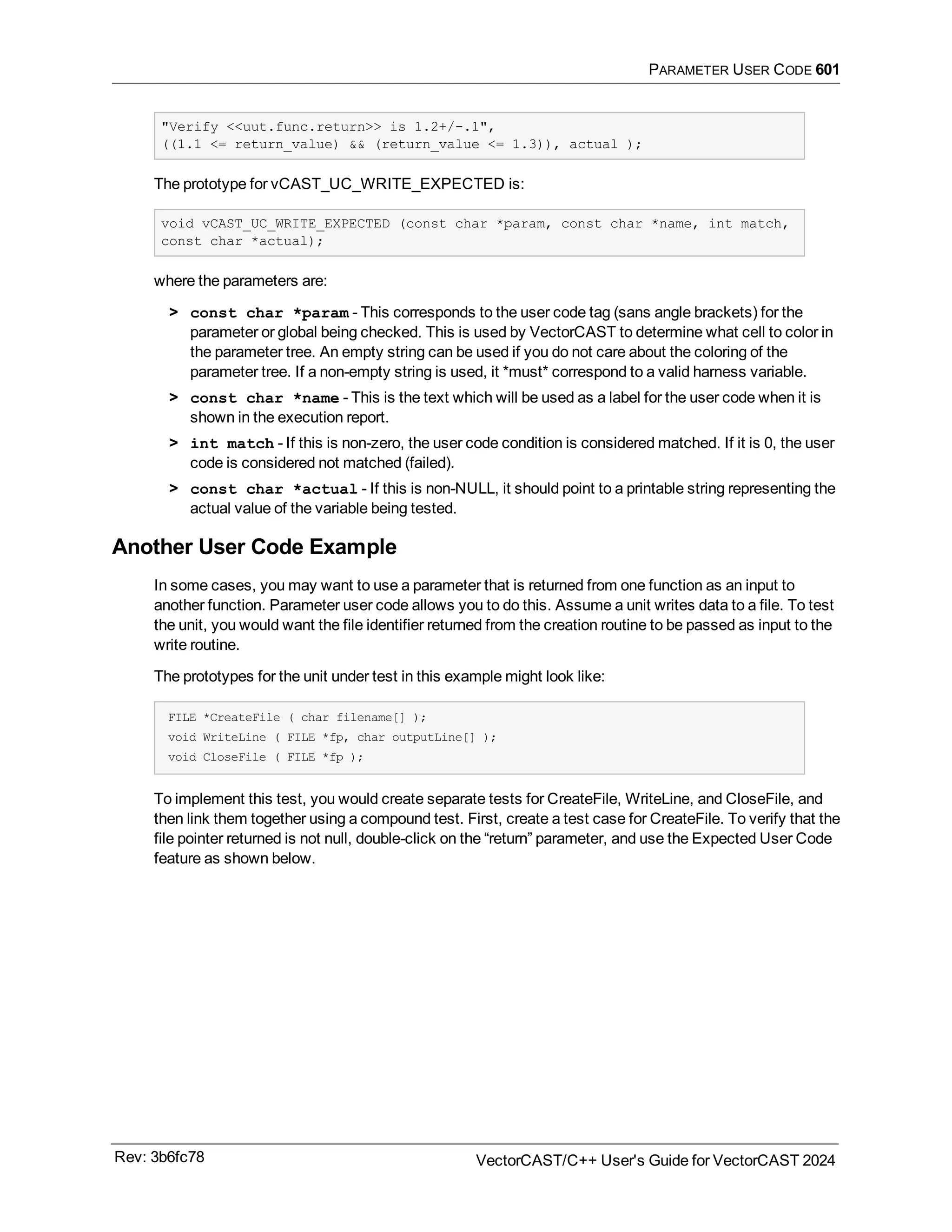 PARAMETER USER CODE 601
"Verify <<uut.func.return>> is 1.2+/-.1",
((1.1 <= return_value) && (return_value <= 1.3)), actual );
The prototype for vCAST_UC_WRITE_EXPECTED is:
void vCAST_UC_WRITE_EXPECTED (const char *param, const char *name, int match,
const char *actual);
where the parameters are:
> const char *param - This corresponds to the user code tag (sans angle brackets) for the
parameter or global being checked. This is used by VectorCAST to determine what cell to color in
the parameter tree. An empty string can be used if you do not care about the coloring of the
parameter tree. If a non-empty string is used, it *must* correspond to a valid harness variable.
> const char *name - This is the text which will be used as a label for the user code when it is
shown in the execution report.
> int match - If this is non-zero, the user code condition is considered matched. If it is 0, the user
code is considered not matched (failed).
> const char *actual - If this is non-NULL, it should point to a printable string representing the
actual value of the variable being tested.
Another User Code Example
In some cases, you may want to use a parameter that is returned from one function as an input to
another function. Parameter user code allows you to do this. Assume a unit writes data to a file. To test
the unit, you would want the file identifier returned from the creation routine to be passed as input to the
write routine.
The prototypes for the unit under test in this example might look like:
FILE *CreateFile ( char filename[] );
void WriteLine ( FILE *fp, char outputLine[] );
void CloseFile ( FILE *fp );
To implement this test, you would create separate tests for CreateFile, WriteLine, and CloseFile, and
then link them together using a compound test. First, create a test case for CreateFile. To verify that the
file pointer returned is not null, double-click on the “return” parameter, and use the Expected User Code
feature as shown below.
Rev: 3b6fc78 VectorCAST/C++ User's Guide for VectorCAST 2024
 