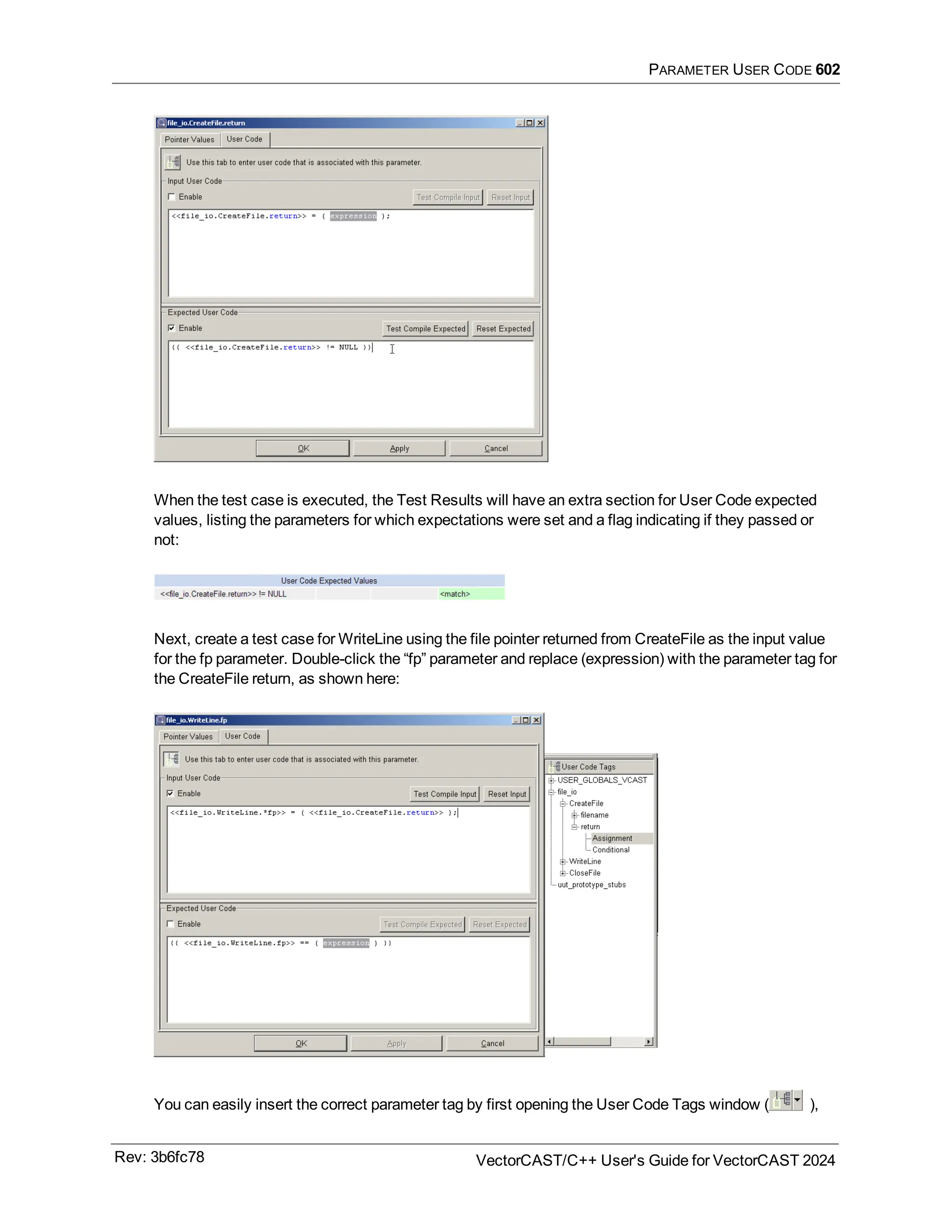 PARAMETER USER CODE 602
When the test case is executed, the Test Results will have an extra section for User Code expected
values, listing the parameters for which expectations were set and a flag indicating if they passed or
not:
Next, create a test case for WriteLine using the file pointer returned from CreateFile as the input value
for the fp parameter. Double-click the “fp” parameter and replace (expression) with the parameter tag for
the CreateFile return, as shown here:
You can easily insert the correct parameter tag by first opening the User Code Tags window ( ),
Rev: 3b6fc78 VectorCAST/C++ User's Guide for VectorCAST 2024
 