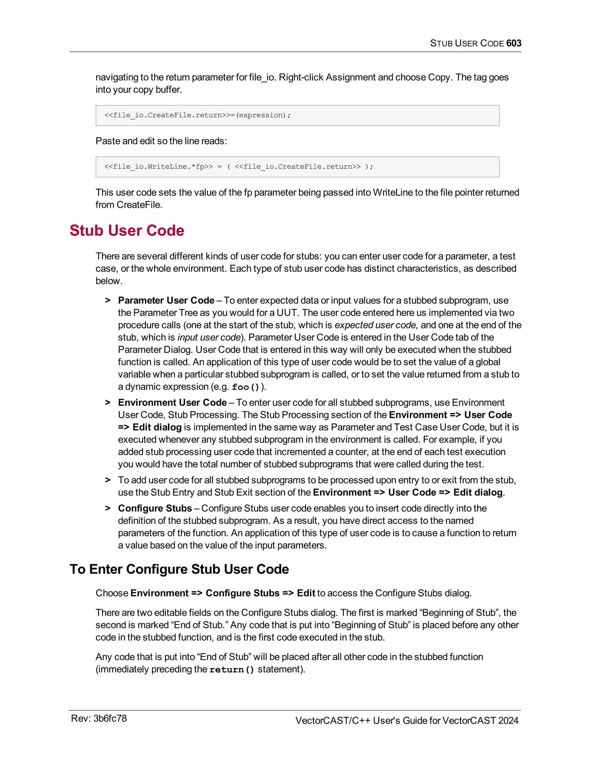 STUB USER CODE 603
navigating to the return parameter for file_io. Right-click Assignment and choose Copy. The tag goes
into your copy buffer.
<<file_io.CreateFile.return>>=(expression);
Paste and edit so the line reads:
<<file_io.WriteLine.*fp>> = ( <<file_io.CreateFile.return>> );
This user code sets the value of the fp parameter being passed into WriteLine to the file pointer returned
from CreateFile.
Stub User Code
There are several different kinds of user code for stubs: you can enter user code for a parameter, a test
case, or the whole environment. Each type of stub user code has distinct characteristics, as described
below.
> Parameter User Code – To enter expected data or input values for a stubbed subprogram, use
the Parameter Tree as you would for a UUT. The user code entered here us implemented via two
procedure calls (one at the start of the stub, which is expected user code, and one at the end of the
stub, which is input user code). Parameter User Code is entered in the User Code tab of the
Parameter Dialog. User Code that is entered in this way will only be executed when the stubbed
function is called. An application of this type of user code would be to set the value of a global
variable when a particular stubbed subprogram is called, or to set the value returned from a stub to
a dynamic expression (e.g. foo()).
> Environment User Code – To enter user code for all stubbed subprograms, use Environment
User Code, Stub Processing. The Stub Processing section of the Environment => User Code
=> Edit dialog is implemented in the same way as Parameter and Test Case User Code, but it is
executed whenever any stubbed subprogram in the environment is called. For example, if you
added stub processing user code that incremented a counter, at the end of each test execution
you would have the total number of stubbed subprograms that were called during the test.
> To add user code for all stubbed subprograms to be processed upon entry to or exit from the stub,
use the Stub Entry and Stub Exit section of the Environment => User Code => Edit dialog.
> Configure Stubs – Configure Stubs user code enables you to insert code directly into the
definition of the stubbed subprogram. As a result, you have direct access to the named
parameters of the function. An application of this type of user code is to cause a function to return
a value based on the value of the input parameters.
To Enter Configure Stub User Code
Choose Environment => Configure Stubs => Edit to access the Configure Stubs dialog.
There are two editable fields on the Configure Stubs dialog. The first is marked “Beginning of Stub”, the
second is marked “End of Stub.” Any code that is put into “Beginning of Stub” is placed before any other
code in the stubbed function, and is the first code executed in the stub.
Any code that is put into “End of Stub” will be placed after all other code in the stubbed function
(immediately preceding the return() statement).
Rev: 3b6fc78 VectorCAST/C++ User's Guide for VectorCAST 2024
 