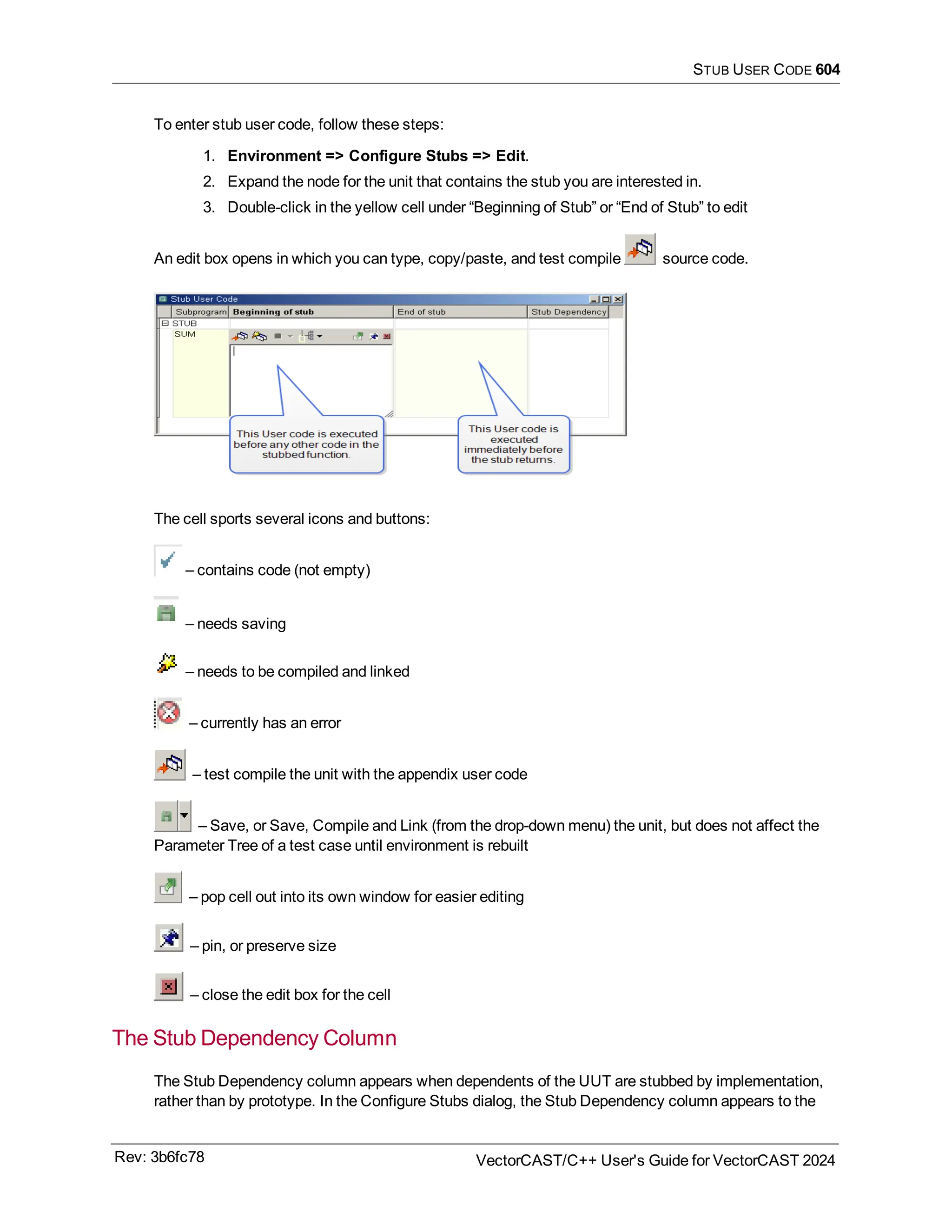 STUB USER CODE 604
To enter stub user code, follow these steps:
1. Environment => Configure Stubs => Edit.
2. Expand the node for the unit that contains the stub you are interested in.
3. Double-click in the yellow cell under “Beginning of Stub” or “End of Stub” to edit
An edit box opens in which you can type, copy/paste, and test compile source code.
The cell sports several icons and buttons:
– contains code (not empty)
– needs saving
– needs to be compiled and linked
– currently has an error
– test compile the unit with the appendix user code
– Save, or Save, Compile and Link (from the drop-down menu) the unit, but does not affect the
Parameter Tree of a test case until environment is rebuilt
– pop cell out into its own window for easier editing
– pin, or preserve size
– close the edit box for the cell
The Stub Dependency Column
The Stub Dependency column appears when dependents of the UUT are stubbed by implementation,
rather than by prototype. In the Configure Stubs dialog, the Stub Dependency column appears to the
Rev: 3b6fc78 VectorCAST/C++ User's Guide for VectorCAST 2024
 