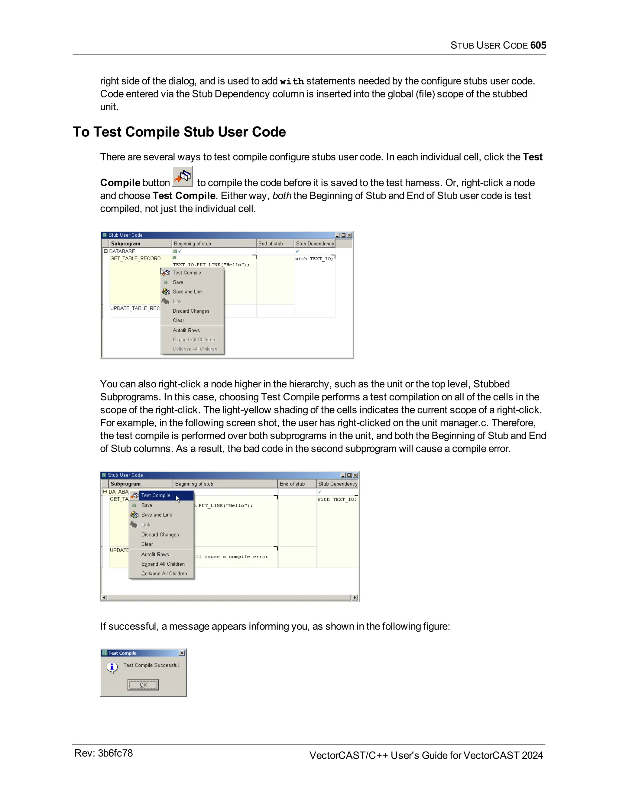 STUB USER CODE 605
right side of the dialog, and is used to add with statements needed by the configure stubs user code.
Code entered via the Stub Dependency column is inserted into the global (file) scope of the stubbed
unit.
To Test Compile Stub User Code
There are several ways to test compile configure stubs user code. In each individual cell, click the Test
Compile button to compile the code before it is saved to the test harness. Or, right-click a node
and choose Test Compile. Either way, both the Beginning of Stub and End of Stub user code is test
compiled, not just the individual cell.
You can also right-click a node higher in the hierarchy, such as the unit or the top level, Stubbed
Subprograms. In this case, choosing Test Compile performs a test compilation on all of the cells in the
scope of the right-click. The light-yellow shading of the cells indicates the current scope of a right-click.
For example, in the following screen shot, the user has right-clicked on the unit manager.c. Therefore,
the test compile is performed over both subprograms in the unit, and both the Beginning of Stub and End
of Stub columns. As a result, the bad code in the second subprogram will cause a compile error.
If successful, a message appears informing you, as shown in the following figure:
Rev: 3b6fc78 VectorCAST/C++ User's Guide for VectorCAST 2024
 