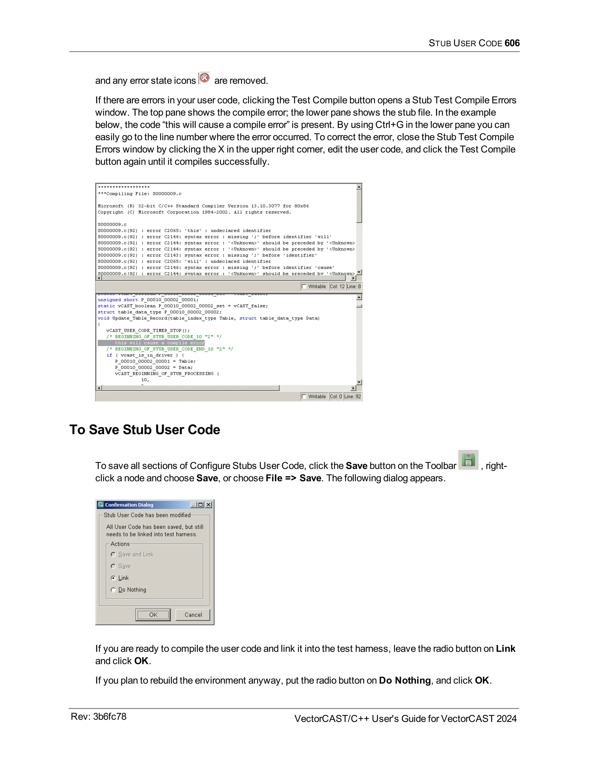 STUB USER CODE 606
and any error state icons are removed.
If there are errors in your user code, clicking the Test Compile button opens a Stub Test Compile Errors
window. The top pane shows the compile error; the lower pane shows the stub file. In the example
below, the code “this will cause a compile error” is present. By using Ctrl+G in the lower pane you can
easily go to the line number where the error occurred. To correct the error, close the Stub Test Compile
Errors window by clicking the X in the upper right corner, edit the user code, and click the Test Compile
button again until it compiles successfully.
To Save Stub User Code
To save all sections of Configure Stubs User Code, click the Save button on the Toolbar , right-
click a node and choose Save, or choose File => Save. The following dialog appears.
If you are ready to compile the user code and link it into the test harness, leave the radio button on Link
and click OK.
If you plan to rebuild the environment anyway, put the radio button on Do Nothing, and click OK.
Rev: 3b6fc78 VectorCAST/C++ User's Guide for VectorCAST 2024
 
