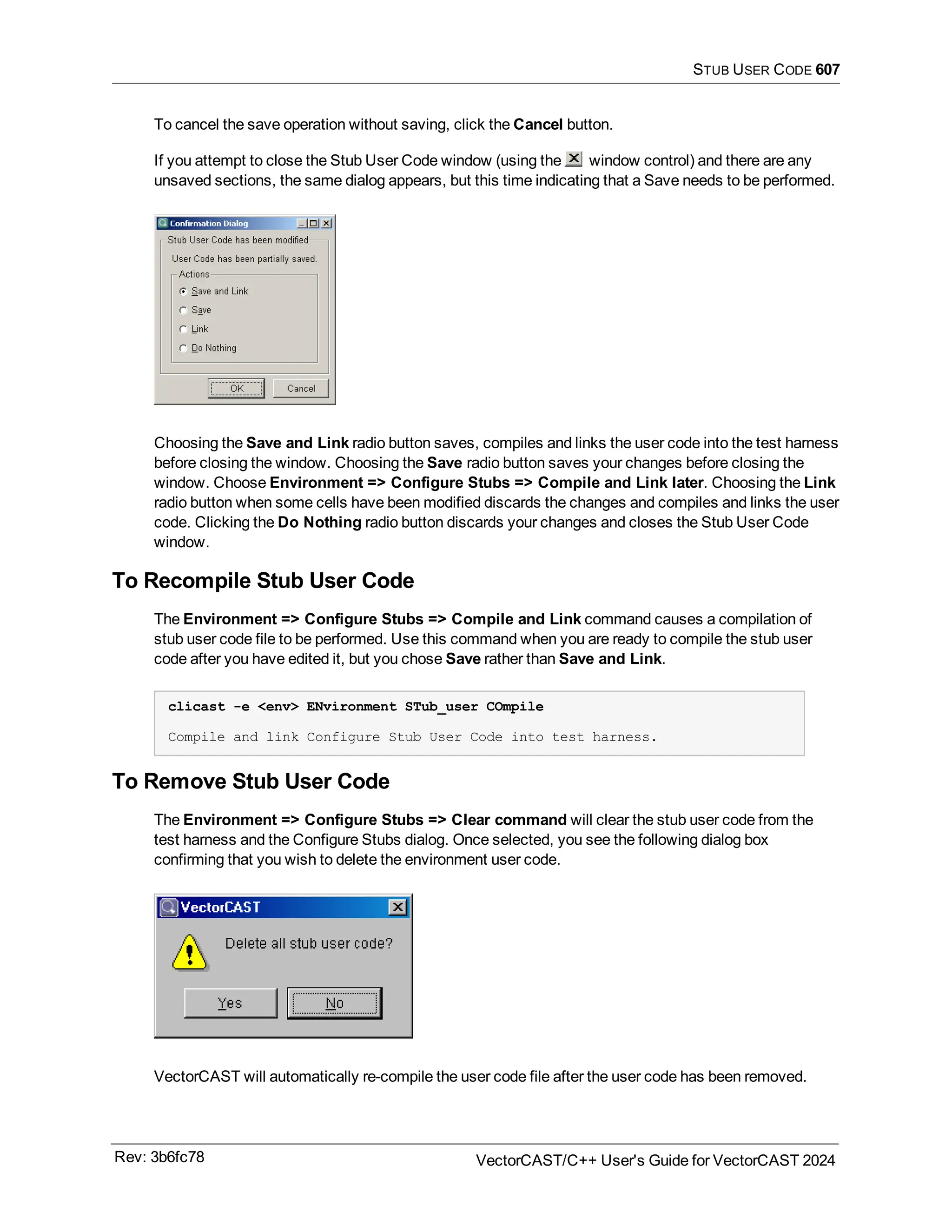 STUB USER CODE 607
To cancel the save operation without saving, click the Cancel button.
If you attempt to close the Stub User Code window (using the window control) and there are any
unsaved sections, the same dialog appears, but this time indicating that a Save needs to be performed.
Choosing the Save and Link radio button saves, compiles and links the user code into the test harness
before closing the window. Choosing the Save radio button saves your changes before closing the
window. Choose Environment => Configure Stubs => Compile and Link later. Choosing the Link
radio button when some cells have been modified discards the changes and compiles and links the user
code. Clicking the Do Nothing radio button discards your changes and closes the Stub User Code
window.
To Recompile Stub User Code
The Environment => Configure Stubs => Compile and Link command causes a compilation of
stub user code file to be performed. Use this command when you are ready to compile the stub user
code after you have edited it, but you chose Save rather than Save and Link.
clicast -e <env> ENvironment STub_user COmpile
Compile and link Configure Stub User Code into test harness.
To Remove Stub User Code
The Environment => Configure Stubs => Clear command will clear the stub user code from the
test harness and the Configure Stubs dialog. Once selected, you see the following dialog box
confirming that you wish to delete the environment user code.
VectorCAST will automatically re-compile the user code file after the user code has been removed.
Rev: 3b6fc78 VectorCAST/C++ User's Guide for VectorCAST 2024
 