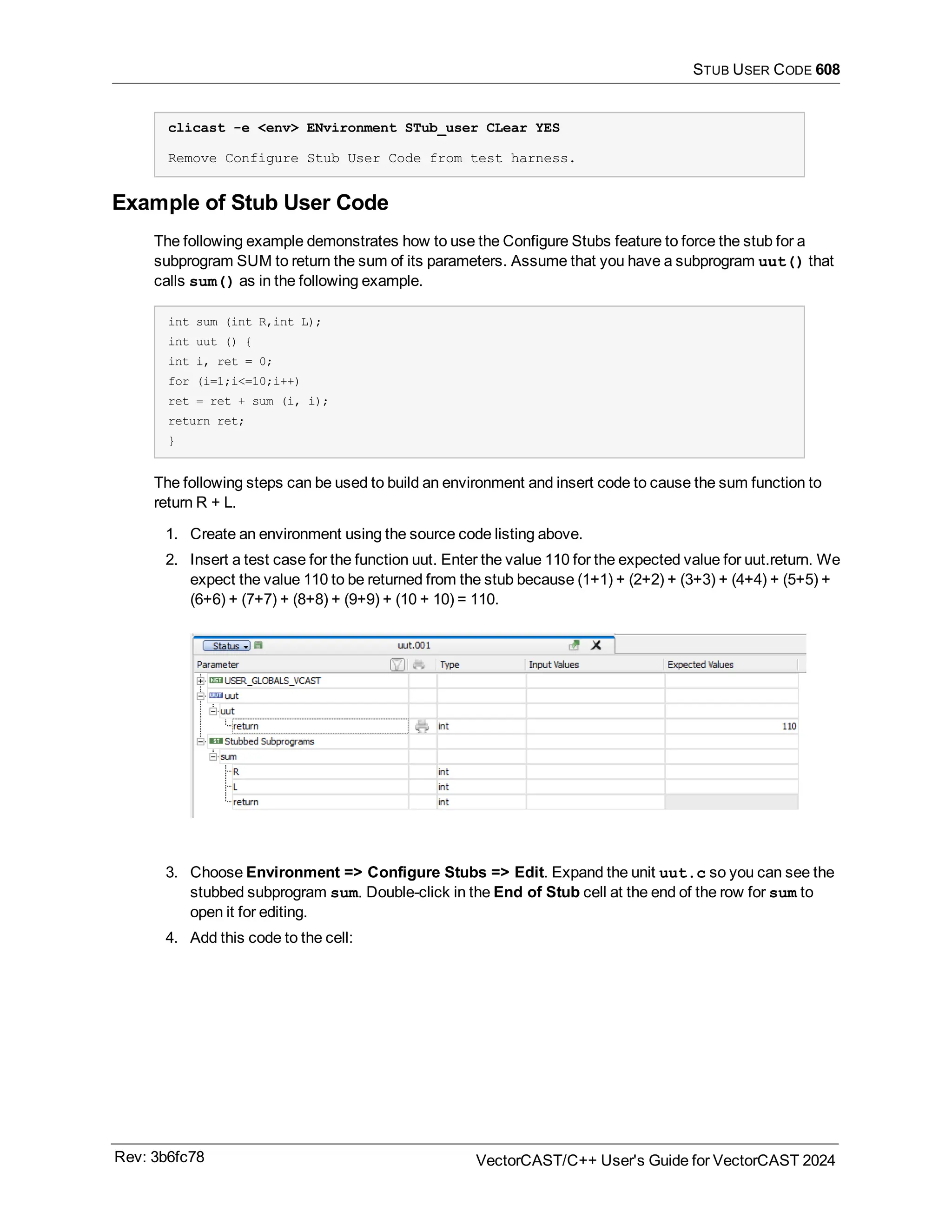 STUB USER CODE 608
clicast -e <env> ENvironment STub_user CLear YES
Remove Configure Stub User Code from test harness.
Example of Stub User Code
The following example demonstrates how to use the Configure Stubs feature to force the stub for a
subprogram SUM to return the sum of its parameters. Assume that you have a subprogram uut() that
calls sum() as in the following example.
int sum (int R,int L);
int uut () {
int i, ret = 0;
for (i=1;i<=10;i++)
ret = ret + sum (i, i);
return ret;
}
The following steps can be used to build an environment and insert code to cause the sum function to
return R + L.
1. Create an environment using the source code listing above.
2. Insert a test case for the function uut. Enter the value 110 for the expected value for uut.return. We
expect the value 110 to be returned from the stub because (1+1) + (2+2) + (3+3) + (4+4) + (5+5) +
(6+6) + (7+7) + (8+8) + (9+9) + (10 + 10) = 110.
3. Choose Environment => Configure Stubs => Edit. Expand the unit uut.c so you can see the
stubbed subprogram sum. Double-click in the End of Stub cell at the end of the row for sum to
open it for editing.
4. Add this code to the cell:
Rev: 3b6fc78 VectorCAST/C++ User's Guide for VectorCAST 2024
 