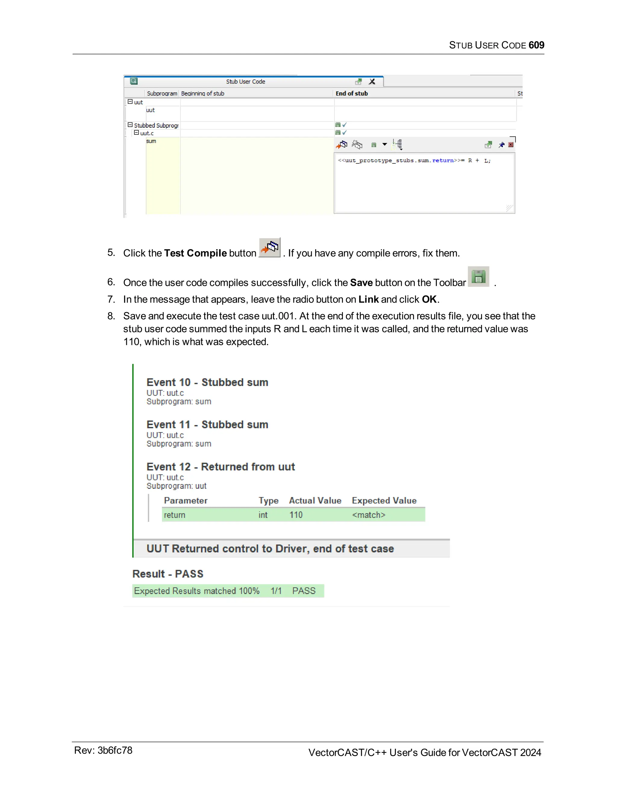 STUB USER CODE 609
5. Click the Test Compile button . If you have any compile errors, fix them.
6. Once the user code compiles successfully, click the Save button on the Toolbar .
7. In the message that appears, leave the radio button on Link and click OK.
8. Save and execute the test case uut.001. At the end of the execution results file, you see that the
stub user code summed the inputs R and L each time it was called, and the returned value was
110, which is what was expected.
Rev: 3b6fc78 VectorCAST/C++ User's Guide for VectorCAST 2024
 