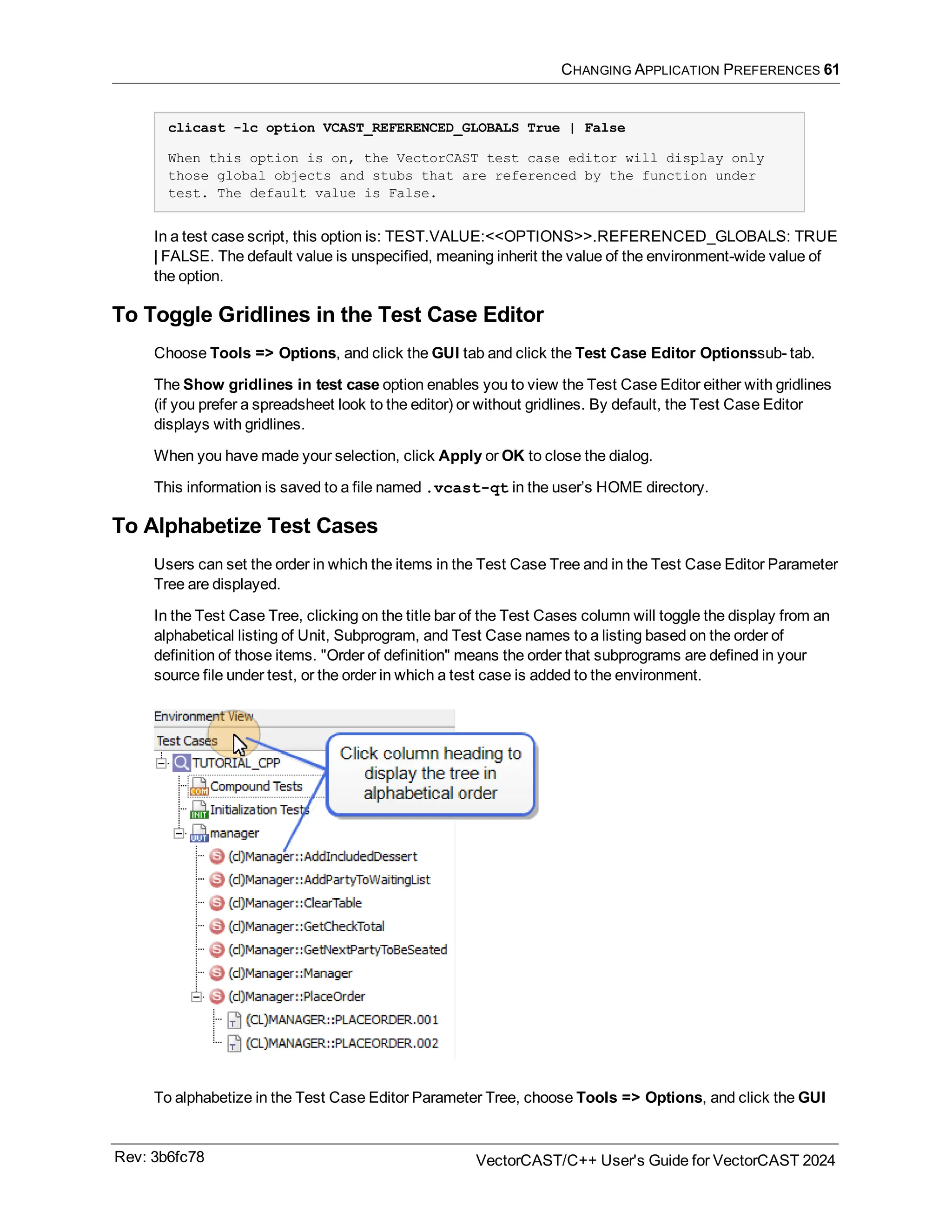 CHANGING APPLICATION PREFERENCES 61
clicast -lc option VCAST_REFERENCED_GLOBALS True | False
When this option is on, the VectorCAST test case editor will display only
those global objects and stubs that are referenced by the function under
test. The default value is False.
In a test case script, this option is: TEST.VALUE:<<OPTIONS>>.REFERENCED_GLOBALS: TRUE
| FALSE. The default value is unspecified, meaning inherit the value of the environment-wide value of
the option.
To Toggle Gridlines in the Test Case Editor
Choose Tools => Options, and click the GUI tab and click the Test Case Editor Optionssub- tab.
The Show gridlines in test case option enables you to view the Test Case Editor either with gridlines
(if you prefer a spreadsheet look to the editor) or without gridlines. By default, the Test Case Editor
displays with gridlines.
When you have made your selection, click Apply or OK to close the dialog.
This information is saved to a file named .vcast-qt in the user’s HOME directory.
To Alphabetize Test Cases
Users can set the order in which the items in the Test Case Tree and in the Test Case Editor Parameter
Tree are displayed.
In the Test Case Tree, clicking on the title bar of the Test Cases column will toggle the display from an
alphabetical listing of Unit, Subprogram, and Test Case names to a listing based on the order of
definition of those items. "Order of definition" means the order that subprograms are defined in your
source file under test, or the order in which a test case is added to the environment.
To alphabetize in the Test Case Editor Parameter Tree, choose Tools => Options, and click the GUI
Rev: 3b6fc78 VectorCAST/C++ User's Guide for VectorCAST 2024
 