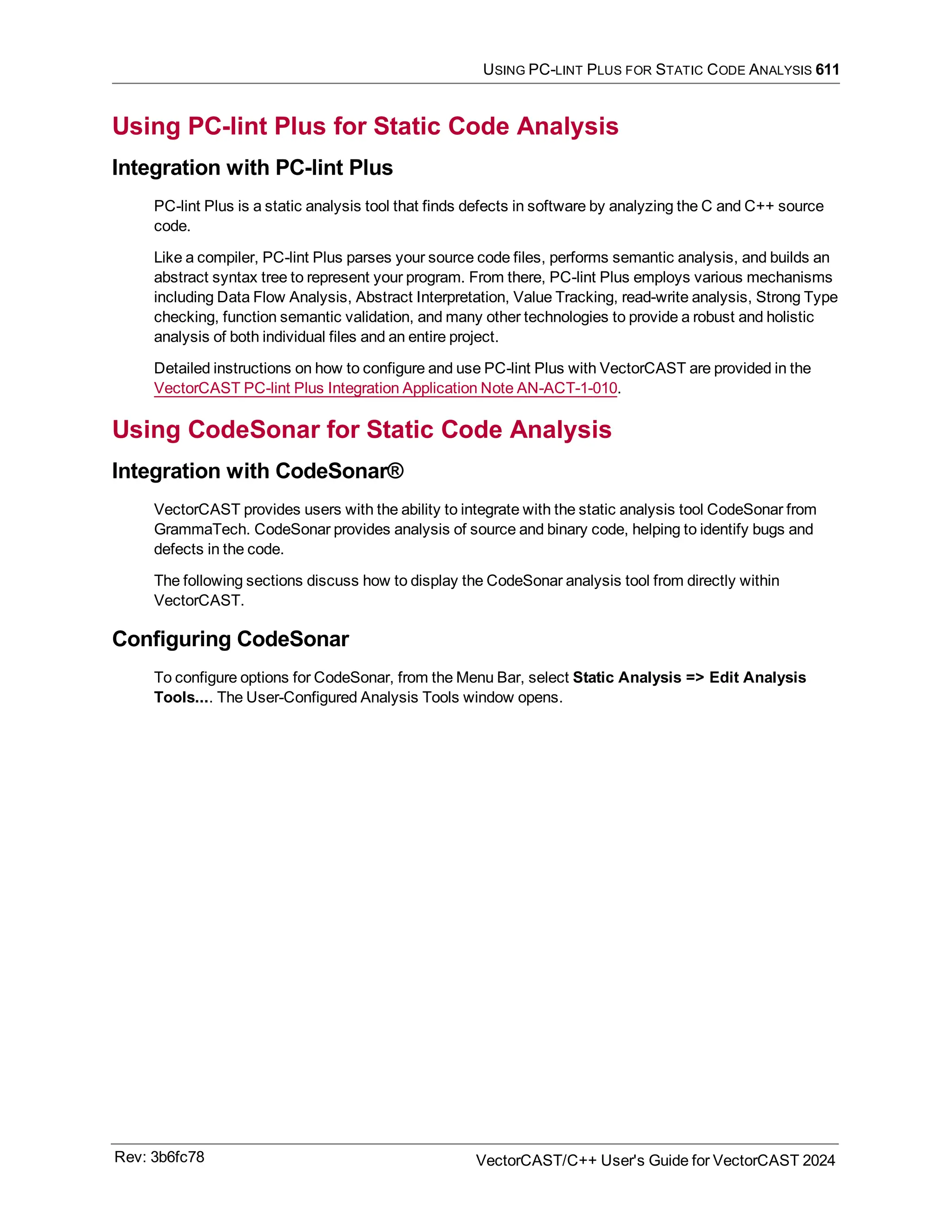 USING PC-LINT PLUS FOR STATIC CODE ANALYSIS 611
Using PC-lint Plus for Static Code Analysis
Integration with PC-lint Plus
PC-lint Plus is a static analysis tool that finds defects in software by analyzing the C and C++ source
code.
Like a compiler, PC-lint Plus parses your source code files, performs semantic analysis, and builds an
abstract syntax tree to represent your program. From there, PC-lint Plus employs various mechanisms
including Data Flow Analysis, Abstract Interpretation, Value Tracking, read-write analysis, Strong Type
checking, function semantic validation, and many other technologies to provide a robust and holistic
analysis of both individual files and an entire project.
Detailed instructions on how to configure and use PC-lint Plus with VectorCAST are provided in the
VectorCAST PC-lint Plus Integration Application Note AN-ACT-1-010.
Using CodeSonar for Static Code Analysis
Integration with CodeSonar®
VectorCAST provides users with the ability to integrate with the static analysis tool CodeSonar from
GrammaTech. CodeSonar provides analysis of source and binary code, helping to identify bugs and
defects in the code.
The following sections discuss how to display the CodeSonar analysis tool from directly within
VectorCAST.
Configuring CodeSonar
To configure options for CodeSonar, from the Menu Bar, select Static Analysis => Edit Analysis
Tools.... The User-Configured Analysis Tools window opens.
Rev: 3b6fc78 VectorCAST/C++ User's Guide for VectorCAST 2024
 