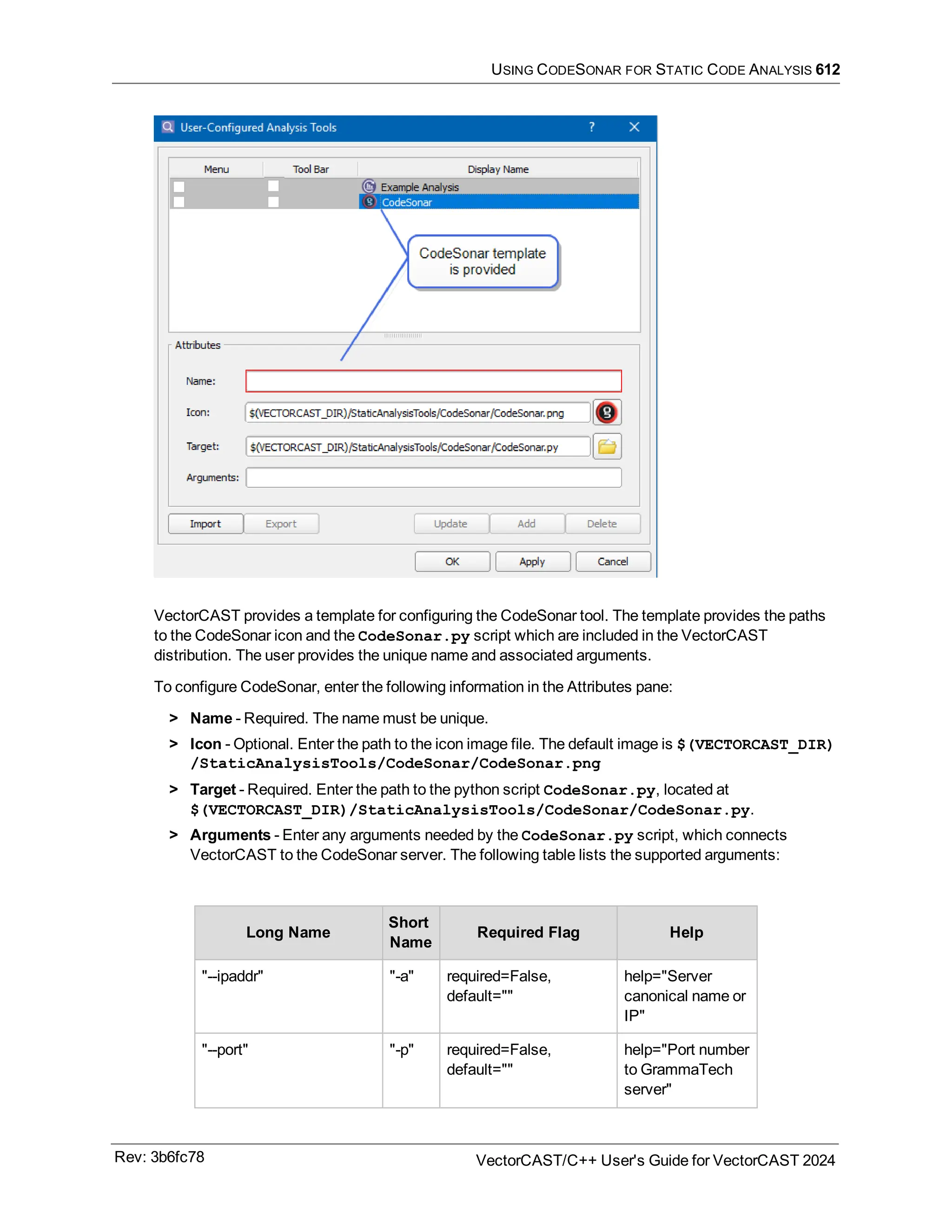 USING CODESONAR FOR STATIC CODE ANALYSIS 612
VectorCAST provides a template for configuring the CodeSonar tool. The template provides the paths
to the CodeSonar icon and the CodeSonar.py script which are included in the VectorCAST
distribution. The user provides the unique name and associated arguments.
To configure CodeSonar, enter the following information in the Attributes pane:
> Name - Required. The name must be unique.
> Icon - Optional. Enter the path to the icon image file. The default image is $(VECTORCAST_DIR)
/StaticAnalysisTools/CodeSonar/CodeSonar.png
> Target - Required. Enter the path to the python script CodeSonar.py, located at
$(VECTORCAST_DIR)/StaticAnalysisTools/CodeSonar/CodeSonar.py.
> Arguments - Enter any arguments needed by the CodeSonar.py script, which connects
VectorCAST to the CodeSonar server. The following table lists the supported arguments:
Long Name
Short
Name
Required Flag Help
"--ipaddr" "-a" required=False,
default=""
help="Server
canonical name or
IP"
"--port" "-p" required=False,
default=""
help="Port number
to GrammaTech
server"
Rev: 3b6fc78 VectorCAST/C++ User's Guide for VectorCAST 2024
 