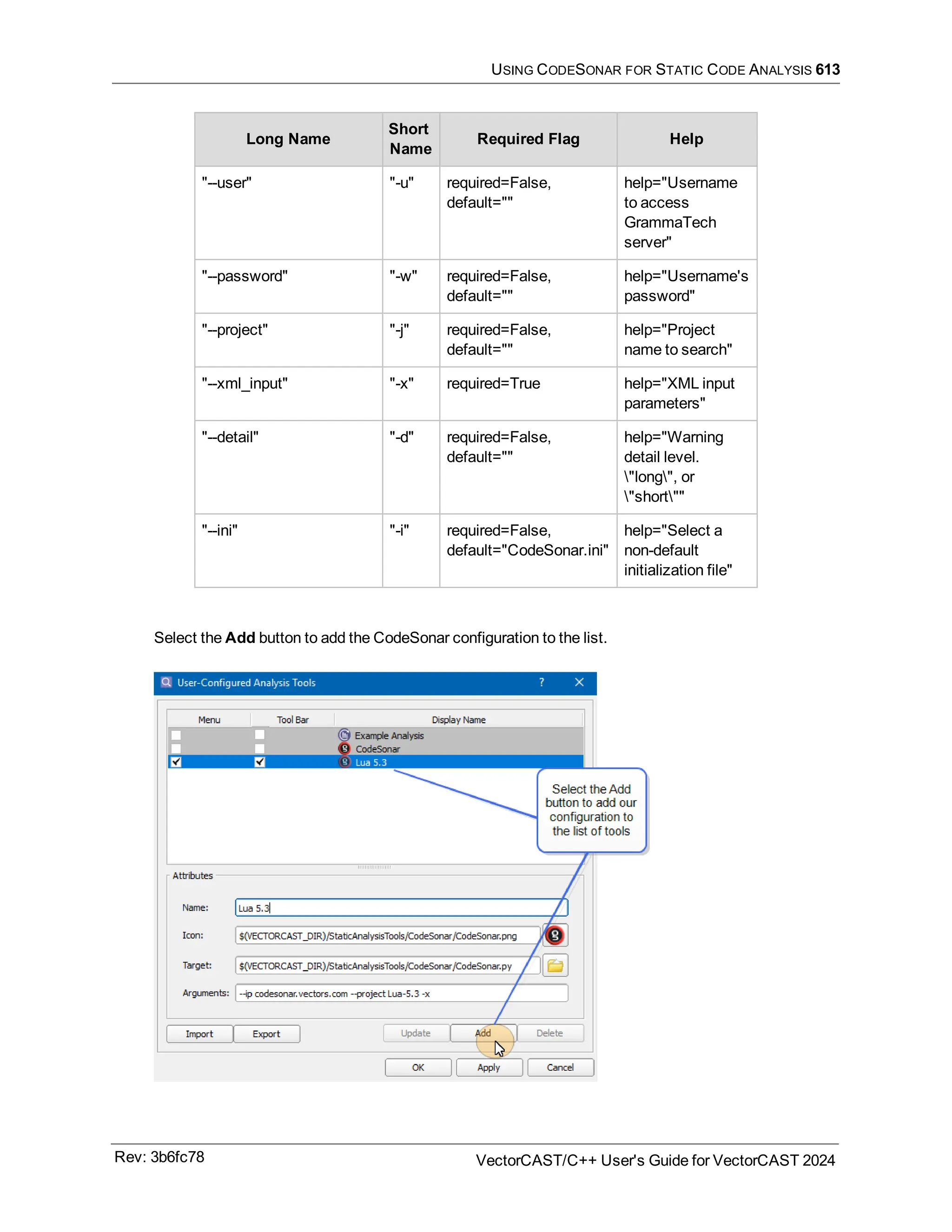 USING CODESONAR FOR STATIC CODE ANALYSIS 613
Long Name
Short
Name
Required Flag Help
"--user" "-u" required=False,
default=""
help="Username
to access
GrammaTech
server"
"--password" "-w" required=False,
default=""
help="Username's
password"
"--project" "-j" required=False,
default=""
help="Project
name to search"
"--xml_input" "-x" required=True help="XML input
parameters"
"--detail" "-d" required=False,
default=""
help="Warning
detail level.
"long", or
"short""
"--ini" "-i" required=False,
default="CodeSonar.ini"
help="Select a
non-default
initialization file"
Select the Add button to add the CodeSonar configuration to the list.
Rev: 3b6fc78 VectorCAST/C++ User's Guide for VectorCAST 2024
 