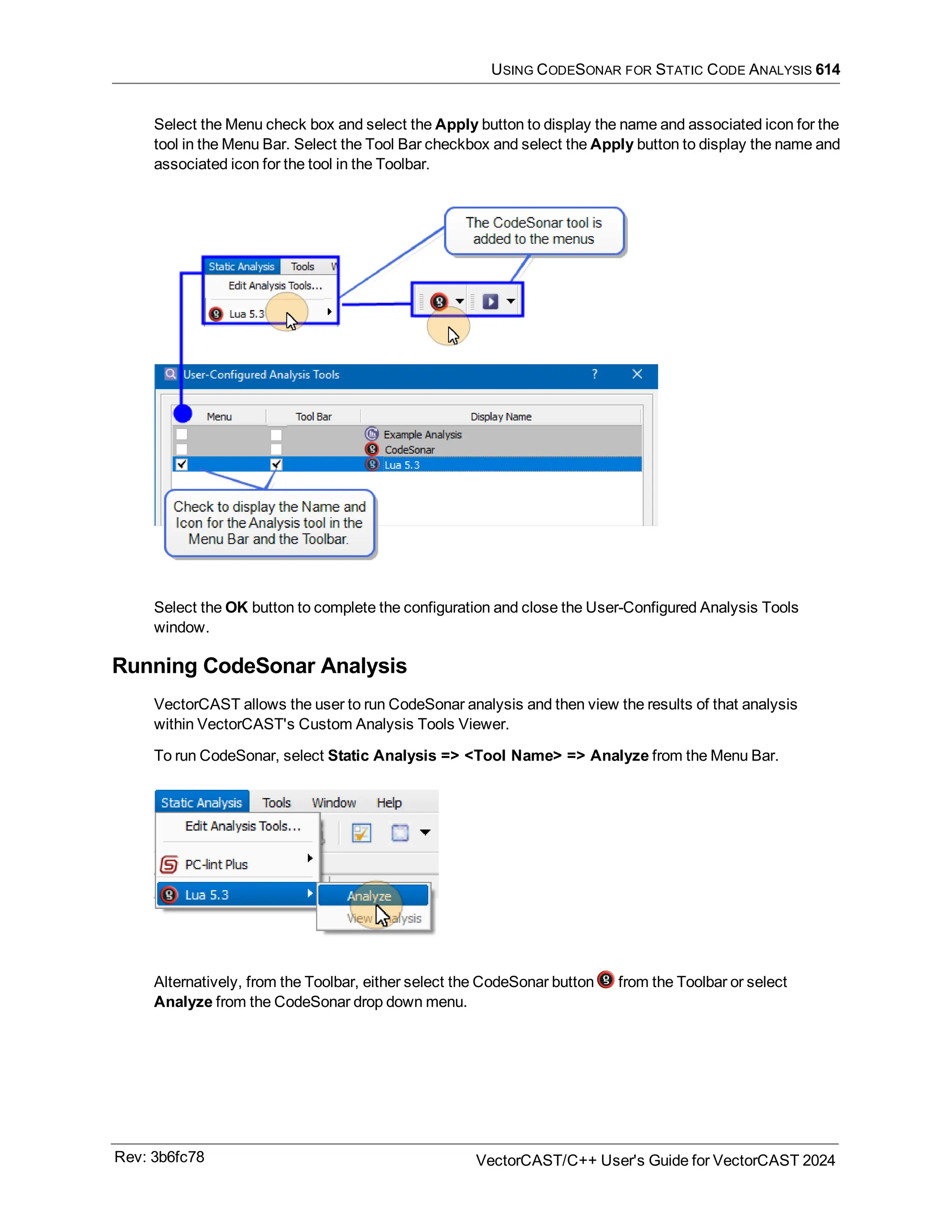 USING CODESONAR FOR STATIC CODE ANALYSIS 614
Select the Menu check box and select the Apply button to display the name and associated icon for the
tool in the Menu Bar. Select the Tool Bar checkbox and select the Apply button to display the name and
associated icon for the tool in the Toolbar.
Select the OK button to complete the configuration and close the User-Configured Analysis Tools
window.
Running CodeSonar Analysis
VectorCAST allows the user to run CodeSonar analysis and then view the results of that analysis
within VectorCAST's Custom Analysis Tools Viewer.
To run CodeSonar, select Static Analysis => <Tool Name> => Analyze from the Menu Bar.
Alternatively, from the Toolbar, either select the CodeSonar button from the Toolbar or select
Analyze from the CodeSonar drop down menu.
Rev: 3b6fc78 VectorCAST/C++ User's Guide for VectorCAST 2024
 