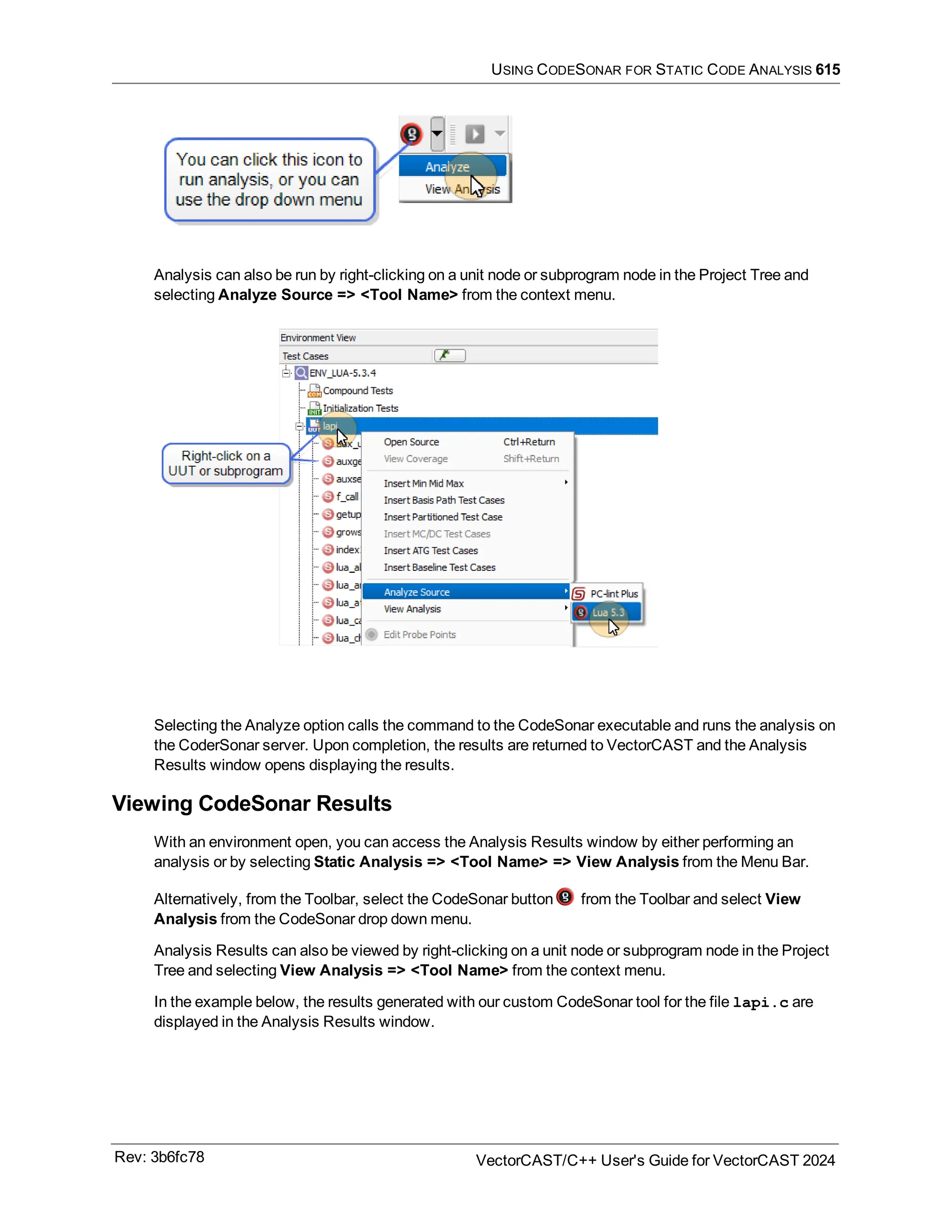 USING CODESONAR FOR STATIC CODE ANALYSIS 615
Analysis can also be run by right-clicking on a unit node or subprogram node in the Project Tree and
selecting Analyze Source => <Tool Name> from the context menu.
Selecting the Analyze option calls the command to the CodeSonar executable and runs the analysis on
the CoderSonar server. Upon completion, the results are returned to VectorCAST and the Analysis
Results window opens displaying the results.
Viewing CodeSonar Results
With an environment open, you can access the Analysis Results window by either performing an
analysis or by selecting Static Analysis => <Tool Name> => View Analysis from the Menu Bar.
Alternatively, from the Toolbar, select the CodeSonar button from the Toolbar and select View
Analysis from the CodeSonar drop down menu.
Analysis Results can also be viewed by right-clicking on a unit node or subprogram node in the Project
Tree and selecting View Analysis => <Tool Name> from the context menu.
In the example below, the results generated with our custom CodeSonar tool for the file lapi.c are
displayed in the Analysis Results window.
Rev: 3b6fc78 VectorCAST/C++ User's Guide for VectorCAST 2024
 