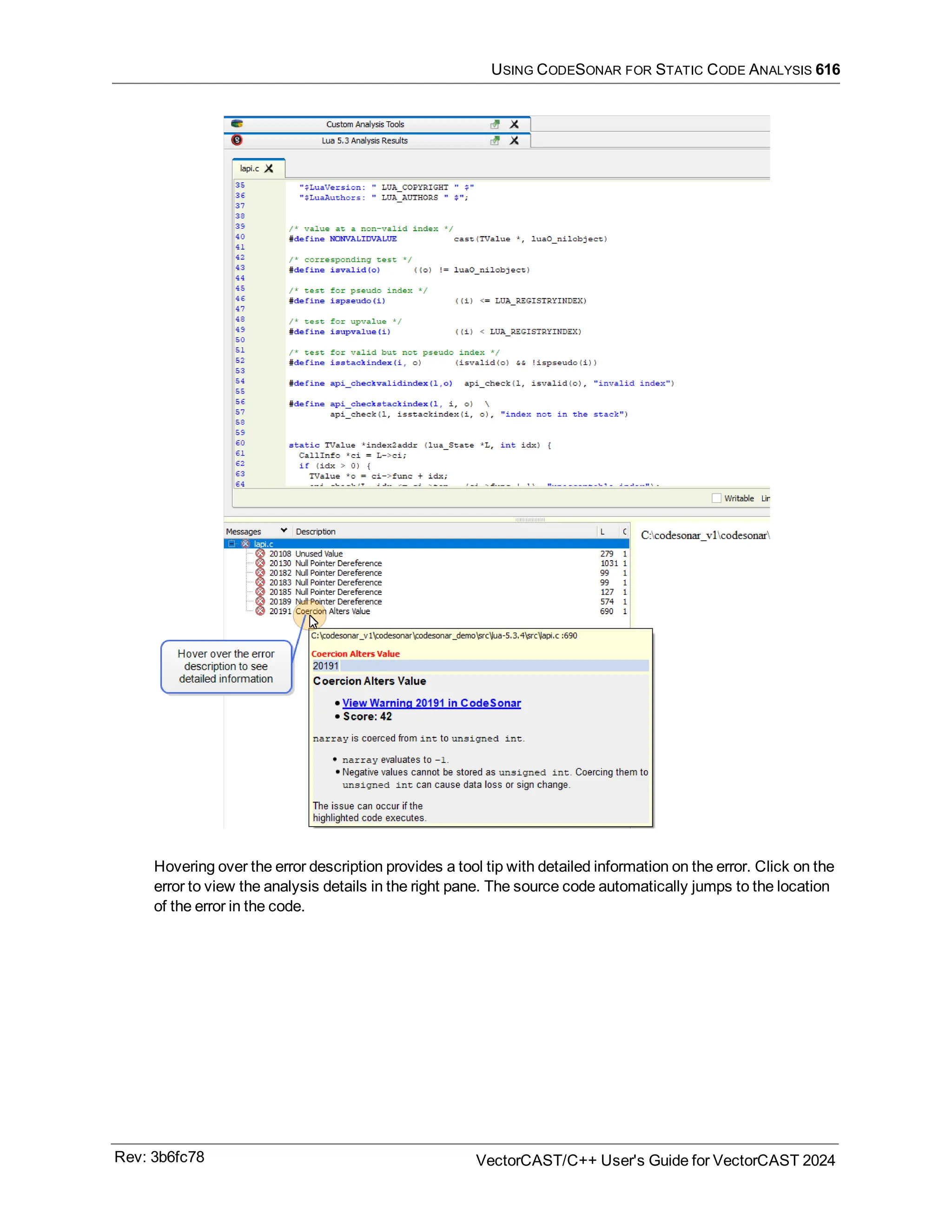USING CODESONAR FOR STATIC CODE ANALYSIS 616
Hovering over the error description provides a tool tip with detailed information on the error. Click on the
error to view the analysis details in the right pane. The source code automatically jumps to the location
of the error in the code.
Rev: 3b6fc78 VectorCAST/C++ User's Guide for VectorCAST 2024
 