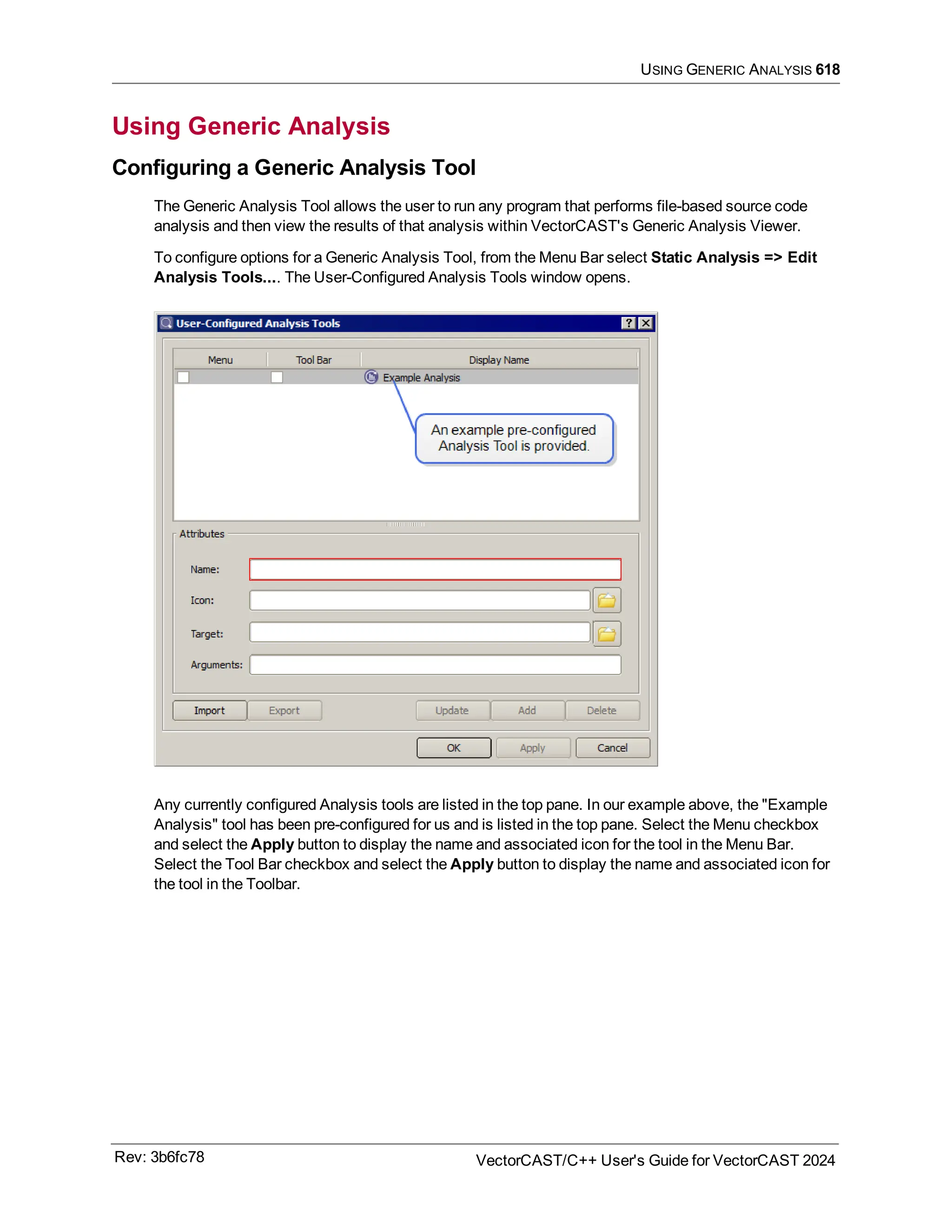 USING GENERIC ANALYSIS 618
Using Generic Analysis
Configuring a Generic Analysis Tool
The Generic Analysis Tool allows the user to run any program that performs file-based source code
analysis and then view the results of that analysis within VectorCAST's Generic Analysis Viewer.
To configure options for a Generic Analysis Tool, from the Menu Bar select Static Analysis => Edit
Analysis Tools.... The User-Configured Analysis Tools window opens.
Any currently configured Analysis tools are listed in the top pane. In our example above, the "Example
Analysis" tool has been pre-configured for us and is listed in the top pane. Select the Menu checkbox
and select the Apply button to display the name and associated icon for the tool in the Menu Bar.
Select the Tool Bar checkbox and select the Apply button to display the name and associated icon for
the tool in the Toolbar.
Rev: 3b6fc78 VectorCAST/C++ User's Guide for VectorCAST 2024
 