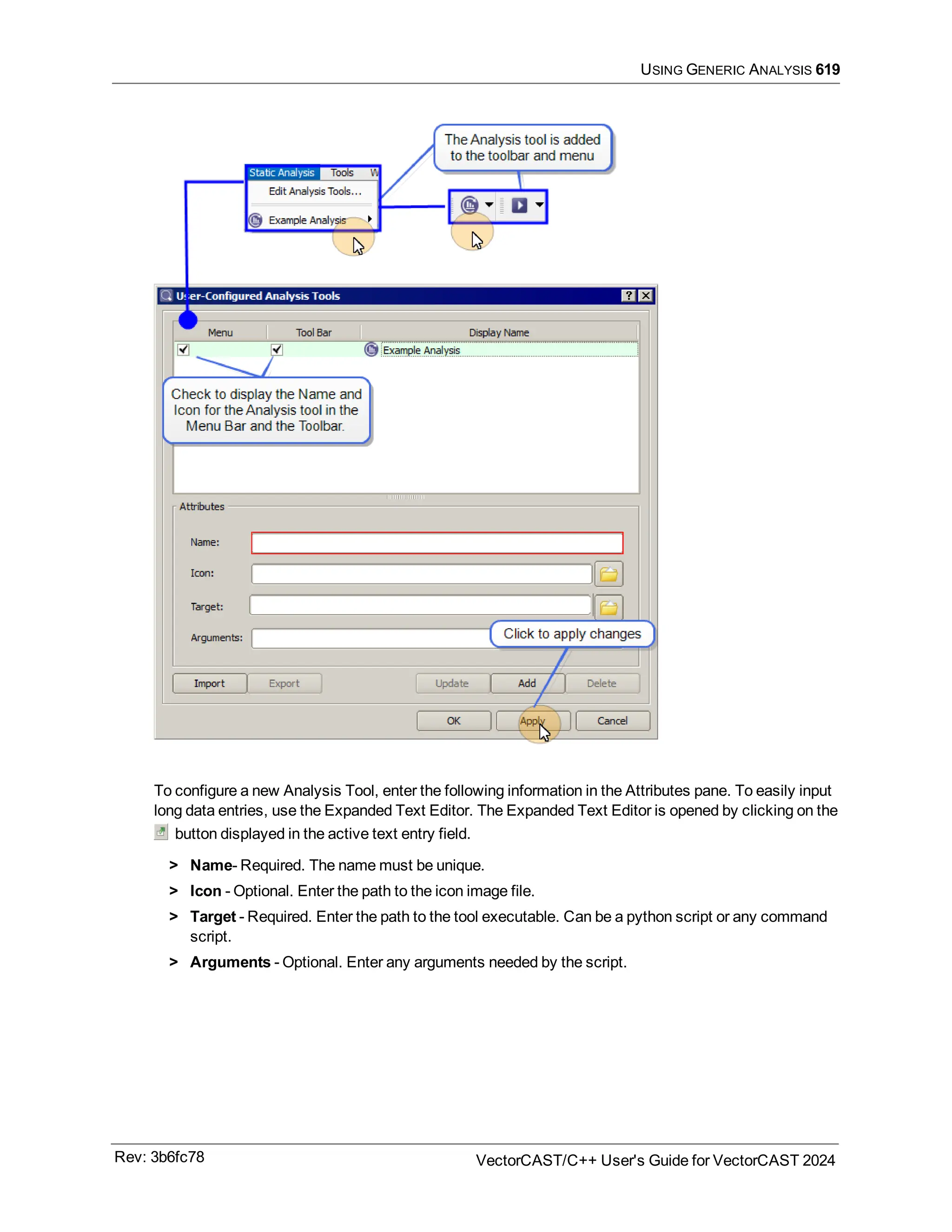 USING GENERIC ANALYSIS 619
To configure a new Analysis Tool, enter the following information in the Attributes pane. To easily input
long data entries, use the Expanded Text Editor. The Expanded Text Editor is opened by clicking on the
button displayed in the active text entry field.
> Name- Required. The name must be unique.
> Icon - Optional. Enter the path to the icon image file.
> Target - Required. Enter the path to the tool executable. Can be a python script or any command
script.
> Arguments - Optional. Enter any arguments needed by the script.
Rev: 3b6fc78 VectorCAST/C++ User's Guide for VectorCAST 2024
 