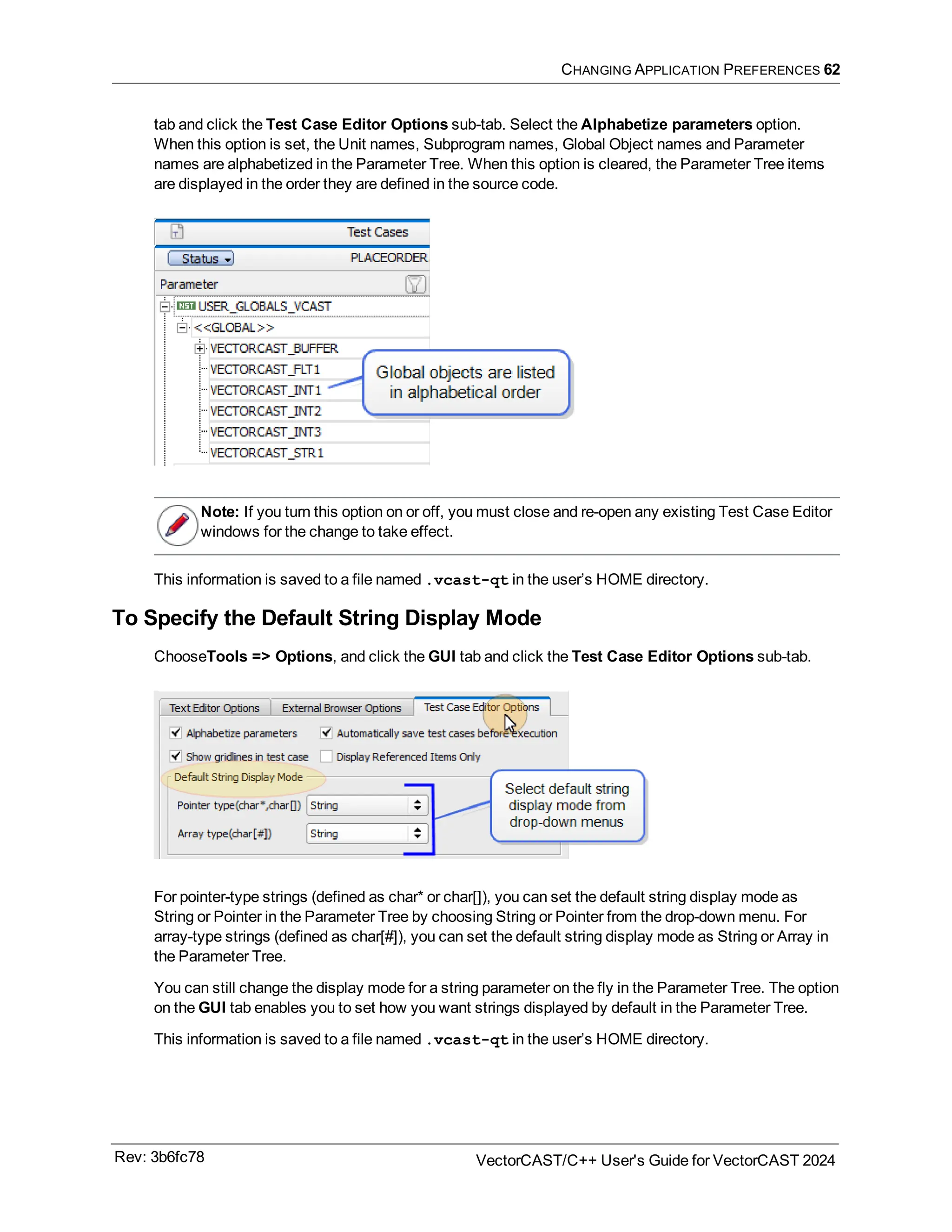 CHANGING APPLICATION PREFERENCES 62
tab and click the Test Case Editor Options sub-tab. Select the Alphabetize parameters option.
When this option is set, the Unit names, Subprogram names, Global Object names and Parameter
names are alphabetized in the Parameter Tree. When this option is cleared, the Parameter Tree items
are displayed in the order they are defined in the source code.
Note: If you turn this option on or off, you must close and re-open any existing Test Case Editor
windows for the change to take effect.
This information is saved to a file named .vcast-qt in the user’s HOME directory.
To Specify the Default String Display Mode
ChooseTools => Options, and click the GUI tab and click the Test Case Editor Options sub-tab.
For pointer-type strings (defined as char* or char[]), you can set the default string display mode as
String or Pointer in the Parameter Tree by choosing String or Pointer from the drop-down menu. For
array-type strings (defined as char[#]), you can set the default string display mode as String or Array in
the Parameter Tree.
You can still change the display mode for a string parameter on the fly in the Parameter Tree. The option
on the GUI tab enables you to set how you want strings displayed by default in the Parameter Tree.
This information is saved to a file named .vcast-qt in the user’s HOME directory.
Rev: 3b6fc78 VectorCAST/C++ User's Guide for VectorCAST 2024
 